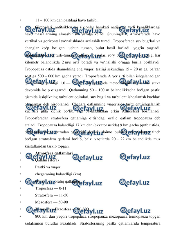  
 
• 
11 – 100 km dan pastdagi havo tarkibi. 
• 
Girdoblari, antitsiklon va siklonlar harakati natijasida turli kengliklardagi 
havo massalarining almashinishi yuzaga keladi. Shuningdek, Atmosferada havo 
vertikal va gorizontal yoʻnalishlarda aralashib turadi. Troposferada suv bugʻlari va 
changlar koʻp boʻlgani uchun tuman, bulut hosil boʻladi, yogʻin yogʻadi, 
momaqaldiroq va turli-tuman ob-havo hodisalari roʻy beradi. Shamol tezligi har 
kilometr balandlikda 2 m/s orta boradi va yoʻnalishi oʻngga burila boshlaydi. 
Tropopauza ostida shamolning eng yuqori tezligi sekundiga 15 – 20 m ga, baʼzan 
soatiga 500 – 600 km gacha yetadi. Troposferada A yer sirti bilan ishqalanadigan 
qatlamning qalinligi 1,0 — 1,5 km. Bu qatlamda meteorologik elementlar sutka 
davomida koʻp oʻzgaradi. Qatlamning 50 – 100 m balandlikkacha boʻlgan pastki 
qismida issiqlikning turbulent oqimlari, suv bugʻi va turbulent ishqalanish kuchlari 
oʻzgarmas deb hisoblanadi. Chegara qatlamning yuqorisida turbulent ishqalanish 
kuchlari juda kichik boʻlib, shu ba-landlikdan erkin Atmosfera boshlanadi. 
Troposferadan stratosfera qatlamiga oʻtishdagi oraliq qatlam tropopauza deb 
ataladi. Tropopauza balandligi 17 km dan (ekvator ustida) 9 km gacha (qutb ustida) 
oʻzgaradi. Tropopauzadan yuqorida deyarli doimo bulutsiz va nisbatan tinch 
boʻlgan stratosfera qatlami boʻlib, baʼzi vaqtlarda 20 – 22 km balandlikda muz 
kristallaridan tarkib topgan. 
• 
Atmosfera qatlamlari 
• 
Qatlam (sfera) 
• 
Pastki va yuqori 
• 
chegaraning balandligi (km) 
• 
Oʻtish yoki oraliq qatlamlar 
• 
Troposfera — 0-11 
• 
Stratosfera — 11-50 
• 
Mezosfera — 50-90 
• 
Termosfera Ekzosfera — 90-800 
• 
800 km dan yuqori tropopauza stropopauza mezopauza termopauza topgan 
sadafsimon bulutlar kuzatiladi. Stratosferaning pastki qatlamlarida temperatura 
