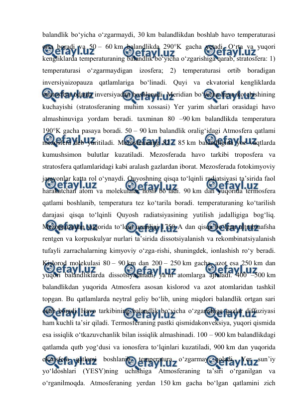  
 
balandlik boʻyicha oʻzgarmaydi, 30 km balandlikdan boshlab havo temperaturasi 
orta boradi va 50 – 60 km balandlikda 290°K gacha yetadi. Oʻrta va yuqori 
kengliklarda temperaturaning balandlik boʻyicha oʻzgarishiga qarab, stratosfera: 1) 
temperaturasi oʻzgarmaydigan izosfera; 2) temperaturasi ortib boradigan 
inversiyaizopauza qatlamlariga boʻlinadi. Quyi va ekvatorial kengliklarda 
stratosfera odatda inversiyadan boshlanadi. Meridian boʻyicha havo koʻchishining 
kuchayishi (stratosferaning muhim xossasi) Yer yarim sharlari orasidagi havo 
almashinuviga yordam beradi. taxminan 80 –90 km balandlikda temperatura 
190°K gacha pasaya boradi. 50 – 90 km balandlik oraligʻidagi Atmosfera qatlami 
mezosfera deb yuritiladi. Mezosferaning 82 – 85 km balandligida yoz vaqtlarda 
kumushsimon bulutlar kuzatiladi. Mezosferada havo tarkibi troposfera va 
stratosfera qatlamlaridagi kabi aralash gazlardan iborat. Mezosferada fotokimyoviy 
jarayonlar katta rol oʻynaydi. Quyoshning qisqa toʻlqinli radiatsiyasi taʼsirida faol 
harakatchan atom va molekulalar hosil boʻladi. 90 km dan yuqorida termosfera 
qatlami boshlanib, temperatura tez koʻtarila boradi. temperaturaning koʻtarilish 
darajasi qisqa toʻlqinli Quyosh radiatsiyasining yutilish jadalligiga bogʻliq. 
Mezopauzadan yuqorida toʻlqin uzunligi 1750 A dan qisqa boʻlgan ultrabinafsha 
rentgen va korpuskulyar nurlari taʼsirida dissotsiyalanish va rekombinatsiyalanish 
tufayli zarrachalarning kimyoviy oʻzga-rishi, shuningdek, ionlashish roʻy beradi. 
Kislorod molekulasi 80 – 90 km dan 200 – 250 km gacha, azot esa 250 km dan 
yuqori balandliklarda dissotsiyalanadi, yaʼni atomlarga ajraladi. 400 –500 km 
balandlikdan yuqorida Atmosfera asosan kislorod va azot atomlaridan tashkil 
topgan. Bu qatlamlarda neytral geliy boʻlib, uning miqdori balandlik ortgan sari 
ortib boradi. Havo tarkibining balandlik boʻyicha oʻzgarishiga gazlar diffuziyasi 
ham kuchli taʼsir qiladi. Termosferaning pastki qismidakonveksiya, yuqori qismida 
esa issiqlik oʻtkazuvchanlik bilan issiqlik almashinadi. 100 – 900 km balandlikdagi 
qatlamda qutb yogʻdusi va ionosfera toʻlqinlari kuzatiladi, 900 km dan yuqorida 
ekzosfera qatlami boshlanib, temperatura oʻzgarmay qoladi. Yer sunʼiy 
yoʻldoshlari (YESY)ning uchishiga Atmosferaning taʼsiri oʻrganilgan va 
oʻrganilmoqda. Atmosferaning yerdan 150 km gacha boʻlgan qatlamini zich 
