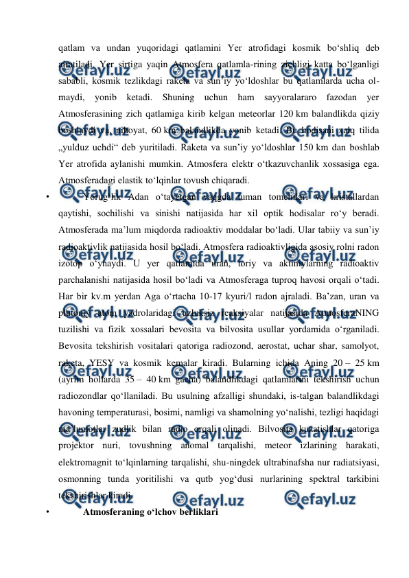  
 
qatlam va undan yuqoridagi qatlamini Yer atrofidagi kosmik boʻshliq deb 
ajratiladi. Yer sirtiga yaqin Atmosfera qatlamla-rining zichligi katta boʻlganligi 
sababli, kosmik tezlikdagi raketa va sunʼiy yoʻldoshlar bu qatlamlarda ucha ol-
maydi, yonib ketadi. Shuning uchun ham sayyoralararo fazodan yer 
Atmosferasining zich qatlamiga kirib kelgan meteorlar 120 km balandlikda qiziy 
boshlaydi va, nihoyat, 60 km balandlikda yonib ketadi. Bu hodisani xalq tilida 
„yulduz uchdi“ deb yuritiladi. Raketa va sunʼiy yoʻldoshlar 150 km dan boshlab 
Yer atrofida aylanishi mumkin. Atmosfera elektr oʻtkazuvchanlik xossasiga ega. 
Atmosferadagi elastik toʻlqinlar tovush chiqaradi.  
• 
Yorugʻlik Adan oʻtayetgan vaqgda tuman tomchilari va kristallardan 
qaytishi, sochilishi va sinishi natijasida har xil optik hodisalar roʻy beradi. 
Atmosferada maʼlum miqdorda radioaktiv moddalar boʻladi. Ular tabiiy va sunʼiy 
radioaktivlik natijasida hosil boʻladi. Atmosfera radioaktivligida asosiy rolni radon 
izotop oʻynaydi. U yer qatlamida uran, toriy va aktiniylarning radioaktiv 
parchalanishi natijasida hosil boʻladi va Atmosferaga tuproq havosi orqali oʻtadi. 
Har bir kv.m yerdan Aga oʻrtacha 10-17 kyuri/l radon ajraladi. Baʼzan, uran va 
plutoniy atom yadrolaridagi uzluksiz reaksiyalar natijasida AtmosferaNING 
tuzilishi va fizik xossalari bevosita va bilvosita usullar yordamida oʻrganiladi. 
Bevosita tekshirish vositalari qatoriga radiozond, aerostat, uchar shar, samolyot, 
raketa, YESY va kosmik kemalar kiradi. Bularning ichida Aning 20 – 25 km 
(ayrim hollarda 35 – 40 km gacha) balandlikdagi qatlamlarini tekshirish uchun 
radiozondlar qoʻllaniladi. Bu usulning afzalligi shundaki, is-talgan balandlikdagi 
havoning temperaturasi, bosimi, namligi va shamolning yoʻnalishi, tezligi haqidagi 
maʼlumotlar zudlik bilan radio orqali olinadi. Bilvosita kuzatishlar qatoriga 
projektor nuri, tovushning anomal tarqalishi, meteor izlarining harakati, 
elektromagnit toʻlqinlarning tarqalishi, shu-ningdek ultrabinafsha nur radiatsiyasi, 
osmonning tunda yoritilishi va qutb yogʻdusi nurlarining spektral tarkibini 
tekshirishlar kiradi. 
• 
Atmosferaning oʻlchov berliklari 

