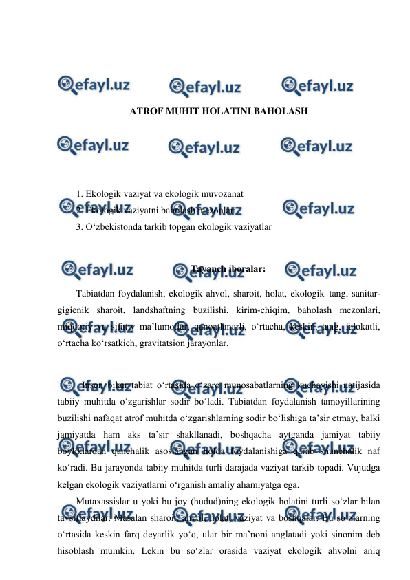  
 
 
 
 
 
ATROF MUHIT HOLATINI BAHOLASH 
 
 
 
 
1. Ekologik vaziyat va ekologik muvozanat 
2. Ekologik vaziyatni baholash mezonlari 
3. O‘zbekistonda tarkib topgan ekologik vaziyatlar 
 
Tayanch iboralar: 
Tabiatdan foydalanish, ekologik ahvol, sharoit, holat, ekologik–tang, sanitar-
gigienik sharoit, landshaftning buzilishi, kirim-chiqim, baholash mezonlari, 
miqdoriy va sifatiy ma’lumotlar, qanoatlanarli, o‘rtacha, keskin, tang, falokatli, 
o‘rtacha ko‘rsatkich, gravitatsion jarayonlar. 
 
Inson bilan tabiat o‘rtasida o‘zaro munosabatlarning kuchayishi natijasida 
tabiiy muhitda o‘zgarishlar sodir bo‘ladi. Tabiatdan foydalanish tamoyillarining 
buzilishi nafaqat atrof muhitda o‘zgarishlarning sodir bo‘lishiga ta’sir etmay, balki 
jamiyatda ham aks ta’sir shakllanadi, boshqacha aytganda jamiyat tabiiy 
boyliklardan qanchalik asoslangan holda foydalanishiga qarab shunchalik naf 
ko‘radi. Bu jarayonda tabiiy muhitda turli darajada vaziyat tarkib topadi. Vujudga 
kelgan ekologik vaziyatlarni o‘rganish amaliy ahamiyatga ega.  
Mutaxassislar u yoki bu joy (hudud)ning ekologik holatini turli so‘zlar bilan 
tavsiflaydilar. Masalan sharoit, ahvol, holat, vaziyat va boshqalar. Bu so‘zlarning 
o‘rtasida keskin farq deyarlik yo‘q, ular bir ma’noni anglatadi yoki sinonim deb 
hisoblash mumkin. Lekin bu so‘zlar orasida vaziyat ekologik ahvolni aniq 
