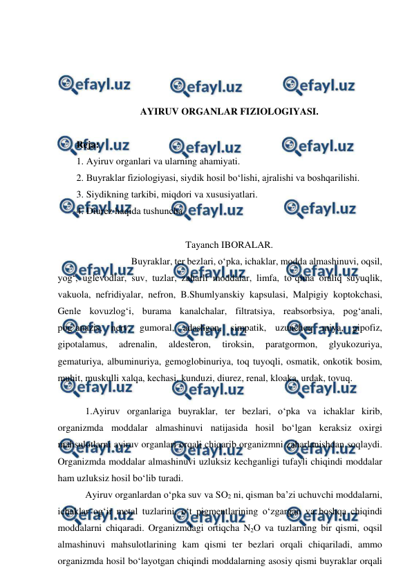  
 
 
 
 
 
AYIRUV ORGANLAR FIZIOLOGIYASI. 
 
Reja:  
1. Ayiruv organlari va ularning ahamiyati. 
2. Buyraklar fiziologiyasi, siydik hosil bo‘lishi, ajralishi va boshqarilishi.  
3. Siydikning tarkibi, miqdori va xususiyatlari. 
4. Diurez haqida tushuncha 
 
Tayanch IBORALAR. 
  
 
Buyraklar, ter bezlari, o‘pka, ichaklar, modda almashinuvi, oqsil, 
yog‘, uglevodlar, suv, tuzlar, zaharli moddalar, limfa, to‘qima oraliq suyuqlik, 
vakuola, nefridiyalar, nefron, B.Shumlyanskiy kapsulasi, Malpigiy koptokchasi, 
Genle kovuzlog‘i, burama kanalchalar, filtratsiya, reabsorbsiya, pog‘anali, 
pog‘anazis, nerv, gumoral, adashgan, simpatik, uzunchoq miya, gipofiz, 
gipotalamus, 
adrenalin, 
aldesteron, 
tiroksin, 
paratgormon, 
glyukozuriya, 
gematuriya, albuminuriya, gemoglobinuriya, toq tuyoqli, osmatik, onkotik bosim, 
muhit, muskulli xalqa, kechasi, kunduzi, diurez, renal, kloaka, urdak, tovuq. 
 
 1.Ayiruv organlariga buyraklar, ter bezlari, o‘pka va ichaklar kirib, 
organizmda moddalar almashinuvi natijasida hosil bo‘lgan keraksiz oxirgi 
mahsulotlarni ayiruv organlari orqali chiqarib organizmni zaharlanishdan soqlaydi. 
Organizmda moddalar almashinuvi uzluksiz kechganligi tufayli chiqindi moddalar 
ham uzluksiz hosil bo‘lib turadi. 
 Ayiruv organlardan o‘pka suv va SO2 ni, qisman ba’zi uchuvchi moddalarni, 
ichaklar og‘ir metal tuzlarini, o‘t pigmentlarining o‘zgargan va boshqa chiqindi 
moddalarni chiqaradi. Organizmdagi ortiqcha N2O va tuzlarning bir qismi, oqsil 
almashinuvi mahsulotlarining kam qismi ter bezlari orqali chiqariladi, ammo 
organizmda hosil bo‘layotgan chiqindi moddalarning asosiy qismi buyraklar orqali 
