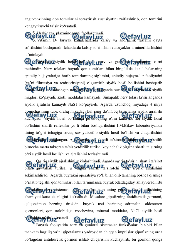 
 
angiotenzinning qon tomirlarini toraytirish xususiyatini zaiflashtirib, qon tomirini 
kengaytiruvchi ta’sir ko‘rsatadi. 
5. Urakinaza, plazminogenni faollashtiradi. 
6. Vitamin D3 buyrak kanalchalarida kalsiy va anorganik fasfatni qayta 
so‘rilishini boshqaradi. Ichaklarda kalsiy so‘rilishini va suyaklarni minerillashishini 
ta’minlaydi. 
 Buyrakda siydik hosil bo‘lishida nerv va gumoral sistemaning o‘rni 
muhimdir. Nerv tolalari buyrak qon tomirlari bilan birgalikda kanalchalar-ning 
epiteliy hujayralariga borib tomirlarning sig‘imini, epiteliy hujayra-lar faoliyatini 
(ya’ni filtratsiya va reabsorbsiyani) o‘zgartirib siydik hosil bo‘lishini boshqarib 
turadi. Masalan: adashgan nerv tolasi ta’sirlanganda suv ajralishi tezlashib siydik 
miqdori ko‘payadi, azotli moddalar kamayadi. Simapatik nerv tolasi ta’sirlanganda 
siydik ajralishi kamayib NaS1 ko‘paya-di. Agarda uzunchoq miyadagi 4 miya 
qorinchasining tubi, oraliq miyadagi kul rang do‘mboq ta’sirlansa siydik ajralishi 
kuchayadi. Siydik hosil bo‘lishida po‘stloqning o‘rni katta bo‘lib, siydik hosil 
bo‘lishini shartli reflekslar yo‘li bilan boshqarilishini I.M.Bikov laboratoriyasida 
itning to‘g‘ri ichagiga sovuq suv yuborilib siydik hosil bo‘lishi va chiqarilishini 
tezlashganligi aniqlangan. Agar sovuq suv shartli ta’sirotchi bilan birga qo‘shilib 
birnecha marta takroran ta’sir yetdirilib turilsa, keyinchalik birgina shartli ta’sirning 
o‘zi siydik hosil bo‘lishi va ajralishini tezlashtiradi. 
 Og‘riq siydik ajralishini sekinlashtiradi. Agarda og‘riq ta’sirini shartli ta’sirot 
bilan quvvatlab turilsa, u vaqtda shartli ta’sirotchi ham siydik ajralishini 
sekinlashtiradi. Agarda buyrakni operatsiya yo‘li bilan olib tananing boshqa qismiga 
o‘rnatib tegishli qon tomirlari bilan ta’minlansa buyrak odatdagiday ishlayveradi. Bu 
buyrakning nerv sistemasi uzilgan bo‘lsa ham uning gumoral boshqarilishining 
ahamiyati katta ekanligini ko‘rsata-di. Masalan: gipofizning antidiuretik gormoni, 
qalqonsimon bezning tiroksin, buyrak usti bezining adrenalin, aldosteron 
gormonlari, qon tarkibidagi mochevina, mineral moddalar, NaCl siydik hosil 
bo‘lishiga ta’sir ko‘rsatadi.  
 Buyrak faoliyatida nerv va gumoral sistemalar funksiyalari bir-biri bilan 
mahkam bog‘liq ya’ni gipotalamus yadrosidan chiqqan impulslar gipofizning orqa 
bo‘lagidan antidiuretik gormon ishlab chiqarishni kuchaytirib, bu gormon qonga 
