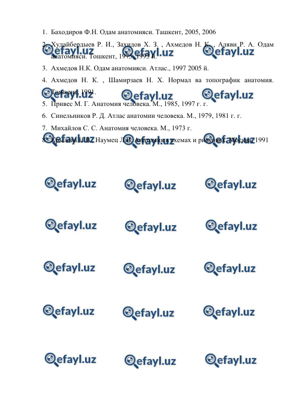  
 
1. Баходиров Ф.Н. Одам анатомияси. Ташкент, 2005, 2006 
2. Худайбердыев Р. И., Захидов Х. З. , Ахмедов Н. К. , Аляви Р. А. Одам 
анатомияси. Тошкент, 1975, 1993 й. 
3. Ахмедов Н.К. Одам анатомияси. Атлас., 1997 2005 й. 
4. Ахмедов Н. К. , Шамирзаев Н. Х. Нормал ва топографик анатомия. 
Тошкент, 1991. 
5. Привес М. Г. Анатомия человека. М., 1985, 1997 г. г. 
6. Синельников Р. Д. Атлас анатомии человека. М., 1979, 1981 г. г. 
7. Михайлов С. С. Анатомия человека. М., 1973 г. 
8. Крылова Н.В., Наумец Л.В. Анатомия в схемах и рисунках. Москва, 1991 
 
 
