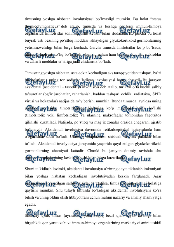  
 
timusning yoshga nisbatan involutsiyasi bo’lmasligi mumkin. Bu holat “status 
thymicolymphaticus” deb atalib, timusda va boshqa periferik immun-himoya 
organlarida limfotsitlar sonining oshb ketishi bilan ifodaladi. Ko’pincha bu holat 
buyrak usti bezining po’stloq moddasi ishlaydigan glyukokortikoid gormonlarning 
yetishmovchiligi bilan birga kechadi. Garchi timusda limfotsitlar ko’p bo’lsada, 
ularning faoliyati to’liq bo’lmaydi, shuning uchun ham bunday odamlar mikroblar 
va zaharli moddalar ta’siriga juda chidamsiz bo’ladi. 
Timusning yoshga nisbatan, asta-sekin kechadigan aks taraqqiyotidan tashqari, ba’zi 
bir holatlarda uning tez sodir bo’ladigan involusiyasi ham uchraydi. Bu jarayon 
aksidental (accidental – tasodifiy) involusiya deb atalib, turli xil o’ta kuchli salbiy 
ta’surotlar (og’ir jarohatlar, zaharlanish, haddan tashqari ochlik, radiatsiya, SPID 
virusi va hokazolar) natijasida ro’y berishi mumkin. Bunda timusda, ayniqsa uning 
po’stloq zonasida, timotsitlarning birdaniga ko’p miqdorda halok bo’lishi 
(timotsitoliz yoki limfotsitoliz) va ularning makrofaglar tomonidan fagotsitoz 
qilinishi kuzatiladi. Natijada, po’stloq va mag’iz zonalar orasida chegarani ajratib 
bo’lmaydi. Aksidental involutsiya davomida retikuloepitelial hujayralarda ham 
o’zgarishlar sodir bo’ladi. Ularning sitoplazmasi shishadi va yirik pufaklar bilan 
to’ladi. Aksidental involyutsiya jarayonida yuqorida qayd etilgan glyukokortikoid 
gormonlarning ahamiyati kattadir. Chunki bu jarayon doimiy ravishda shu 
gormonlar miqdorining keskin oshishi bilan birga kuzatiladi. 
Shuni ta’kidlash lozimki, aksidental involutsiya o’zining qayta tiklanish imkoniyati 
bilan yoshga nisbatan kechadigan involutsiyadan keskin farqlanadi. Agar 
organizmga ko’rsatilgan salbiy ta’sirlar to’xtatilsa, timus o’zining oldingi holatiga 
qaytishi mumkin. Shu tufayli timusda bo’ladigan aksidental involutsiyani ko’ra 
bilish va uning oldini olish tibbiyot fani uchun muhim nazariy va amaliy ahamiyatga 
egadir. 
Shunday qilib, timus (ayrisimon yoki buqoq bezi) qizil suyak ko’migi bilan 
birgalikda qon yaratuvchi va immun-himoya organlarining markaziy qismini tashkil 
