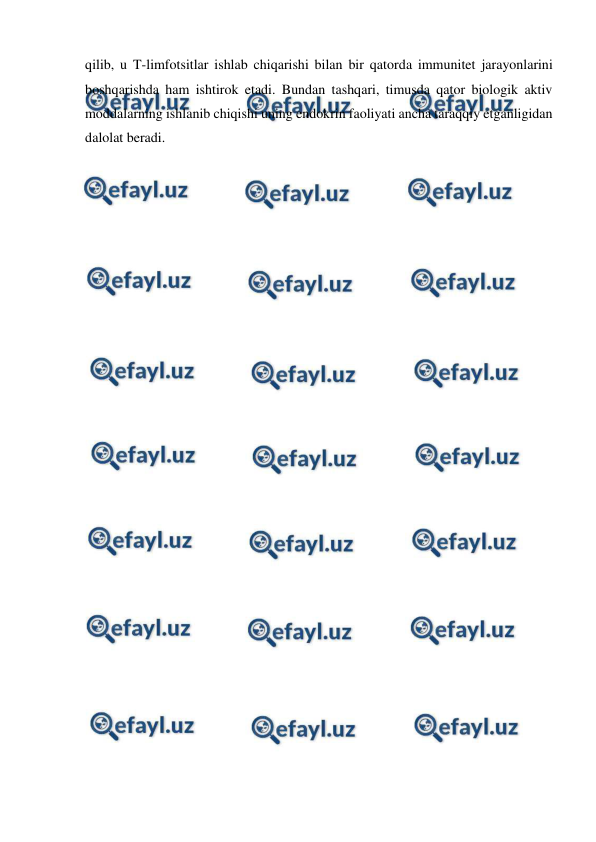  
 
qilib, u T-limfotsitlar ishlab chiqarishi bilan bir qatorda immunitet jarayonlarini 
boshqarishda ham ishtirok etadi. Bundan tashqari, timusda qator biologik aktiv 
moddalarning ishlanib chiqishi uning endokrin faoliyati ancha taraqqiy etganligidan 
dalolat beradi. 
 
 
 
 
