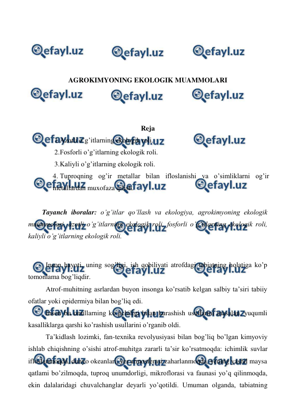  
 
 
 
 
 
AGROKIMYONING EKOLOGIK MUAMMOLARI 
 
 
 
 
Reja 
 
1. 
Azotli o’g’itlarning ekologik roli. 
2. 
Fosforli o’g’itlarning ekologik roli. 
3. 
Kaliyli o’g’itlarning ekologik roli. 
4. Tuproqning og’ir metallar bilan ifloslanishi va o’simliklarni og’ir 
metallardan muxofaza qilish. 
 
Tayanch iboralar: o’g’itlar qo’llash va ekologiya, agrokimyoning ekologik 
muammolari, azotli o’g’itlarning ekologik roli, fosforli o’g’itlarning ekologik roli, 
kaliyli o’g’itlarning ekologik roli. 
 
Inson hayoti, uning sog’ligi, ish qobiliyati atrofdagi tabiatning holatiga ko’p 
tomonlama bog’liqdir.  
Atrof-muhitning asrlardan buyon insonga ko’rsatib kelgan salbiy ta’siri tabiiy 
ofatlar yoki epidermiya bilan bog’liq edi.  
Inson bu omillarning ko’pchiligi bilan kurashish usullarini masalan, yuqumli 
kasalliklarga qarshi ko’rashish usullarini o’rganib oldi.  
Ta’kidlash lozimki, fan-texnika revolyusiyasi bilan bog’liq bo’lgan kimyoviy 
ishlab chiqishning o’sishi atrof-muhitga zararli ta’sir ko’rsatmoqda: ichimlik suvlar 
ifloslanmoqda, dunyo okeanlari, yer atmosferasi zaharlanmoqda, yening yashil maysa 
qatlami bo’zilmoqda, tuproq unumdorligi, mikroflorasi va faunasi yo’q qilinmoqda, 
ekin dalalaridagi chuvalchanglar deyarli yo’qotildi. Umuman olganda, tabiatning 
