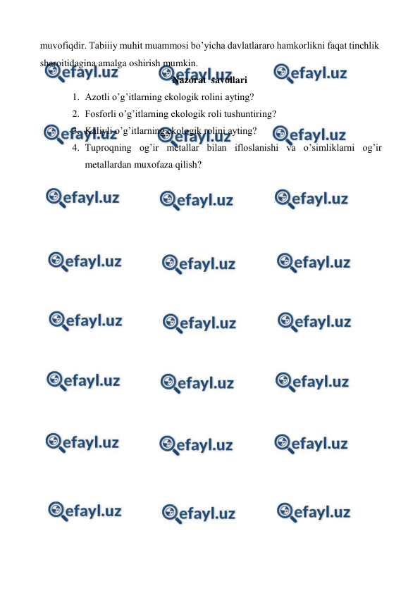  
 
muvofiqdir. Tabiiiy muhit muammosi bo’yicha davlatlararo hamkorlikni faqat tinchlik 
sharoitidagina amalga oshirish mumkin. 
Nazorat  savollari 
1. Azotli o’g’itlarning ekologik rolini ayting? 
2. Fosforli o’g’itlarning ekologik roli tushuntiring? 
3. Kaliyli o’g’itlarning ekologik rolini ayting? 
4. Tuproqning og’ir metallar bilan ifloslanishi va o’simliklarni og’ir 
metallardan muxofaza qilish? 
 
