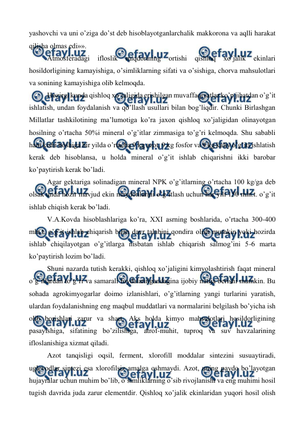  
 
yashovchi va uni o’ziga do’st deb hisoblayotganlarchalik makkorona va aqlli harakat 
qilisha olmas edi»». 
Atmosferadagi 
ifloslik 
miqdorining 
ortishi 
qishloq 
xo’jalik 
ekinlari 
hosildorligining kamayishiga, o’simliklarning sifati va o’sishiga, chorva mahsulotlari 
va sonining kamayishiga olib kelmoqda.  
Hozirgi kunda qishloq xo’jaligida erishilgan muvaffaqiyatlar ko’p jihatdan o’g’it 
ishlatish, undan foydalanish va qo’llash usullari bilan bog’liqdir. Chunki Birlashgan 
Millatlar tashkilotining ma’lumotiga ko’ra jaxon qishloq xo’jaligidan olinayotgan 
hosilning o’rtacha 50%i mineral o’g’itlar zimmasiga to’g’ri kelmoqda. Shu sababli 
ham kishi boshiga bir yilda o’rtacha 9 kg azot, 9 kg fosfor va 9 kg kaliy o’g’iti ishlatish 
kerak deb hisoblansa, u holda mineral o’g’it ishlab chiqarishni ikki barobar 
ko’paytirish kerak bo’ladi.  
Agar gektariga solinadigan mineral NPK o’g’itlarning o’rtacha 100 kg/ga deb 
olsak unda hozir mavjud ekin maydonlarini o’g’itlash uchun har yili 150 mln.t. o’g’it 
ishlab chiqish kerak bo’ladi.  
V.A.Kovda hisoblashlariga ko’ra, XXI asrning boshlarida, o’rtacha 300-400 
mln.t. o’g’it ishlab chiqarish bilan davr talabini qondira olish mumkin yoki hozirda 
ishlab chiqilayotgan o’g’itlarga nisbatan ishlab chiqarish salmog’ini 5-6 marta 
ko’paytirish lozim bo’ladi.  
Shuni nazarda tutish kerakki, qishloq xo’jaligini kimyolashtirish faqat mineral 
o’g’itlardan to’g’ri va samarali foydalanilgandagina ijobiy natija berishi mumkin. Bu 
sohada agrokimyogarlar doimo izlanishlari, o’g’itlarning yangi turlarini yaratish, 
ulardan foydalanishning eng maqbul muddatlari va normalarini belgilash bo’yicha ish 
olib borishlari zarur va shart. Aks holda kimyo mahsulotlari hosildorligining 
pasayishiga, sifatining bo’zilishiga, atrof-muhit, tuproq va suv havzalarining 
ifloslanishiga xizmat qiladi.  
Azot tanqisligi oqsil, ferment, xlorofill moddalar sintezini susuaytiradi, 
uglevodlar sintezi esa xlorofilsiz amalga oshmaydi. Azot, uning paydo bo’layotgan 
hujayralar uchun muhim bo’lib, o’simliklarning o’sib rivojlanishi va eng muhimi hosil 
tugish davrida juda zarur elementdir. Qishloq xo’jalik ekinlaridan yuqori hosil olish 
