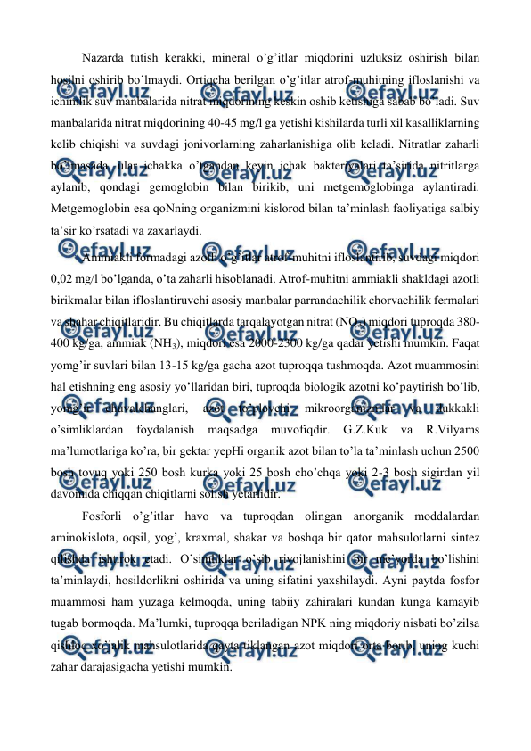  
 
Nazarda tutish kerakki, mineral o’g’itlar miqdorini uzluksiz oshirish bilan 
hosilni oshirib bo’lmaydi. Ortiqcha berilgan o’g’itlar atrof-muhitning ifloslanishi va 
ichimlik suv manbalarida nitrat miqdorining keskin oshib ketishiga sabab bo’ladi. Suv 
manbalarida nitrat miqdorining 40-45 mg/l ga yetishi kishilarda turli xil kasalliklarning 
kelib chiqishi va suvdagi jonivorlarning zaharlanishiga olib keladi. Nitratlar zaharli 
bo’lmasada, ular ichakka o’tgandan keyin ichak bakteriyalari ta’sirida nitritlarga 
aylanib, qondagi gemoglobin bilan birikib, uni metgemoglobinga aylantiradi. 
Metgemoglobin esa qoNning organizmini kislorod bilan ta’minlash faoliyatiga salbiy 
ta’sir ko’rsatadi va zaxarlaydi.  
Ammiakli formadagi azotli o’g’itlar atrof-muhitni ifloslantirib, suvdagi miqdori 
0,02 mg/l bo’lganda, o’ta zaharli hisoblanadi. Atrof-muhitni ammiakli shakldagi azotli 
birikmalar bilan ifloslantiruvchi asosiy manbalar parrandachilik chorvachilik fermalari 
va shahar chiqitlaridir. Bu chiqitlarda tarqalayotgan nitrat (NO3) miqdori tuproqda 380-
400 kg/ga, ammiak (NH3), miqdori esa 2000-2300 kg/ga qadar yetishi mumkin. Faqat 
yomg’ir suvlari bilan 13-15 kg/ga gacha azot tuproqqa tushmoqda. Azot muammosini 
hal etishning eng asosiy yo’llaridan biri, tuproqda biologik azotni ko’paytirish bo’lib, 
yomg’ir 
chuvalchanglari, 
azot 
to’plovchi 
mikroorganizmlar 
va 
dukkakli 
o’simliklardan 
foydalanish 
maqsadga 
muvofiqdir. 
G.Z.Kuk va 
R.Vilyams 
ma’lumotlariga ko’ra, bir gektar yepHi organik azot bilan to’la ta’minlash uchun 2500 
bosh tovuq yoki 250 bosh kurka yoki 25 bosh cho’chqa yoki 2-3 bosh sigirdan yil 
davomida chiqqan chiqitlarni solish yetarlidir.  
Fosforli o’g’itlar havo va tuproqdan olingan anorganik moddalardan 
aminokislota, oqsil, yog’, kraxmal, shakar va boshqa bir qator mahsulotlarni sintez 
qilishda ishtirok etadi. O’simliklar o’sib rivojlanishini bir me’yorda bo’lishini 
ta’minlaydi, hosildorlikni oshirida va uning sifatini yaxshilaydi. Ayni paytda fosfor 
muammosi ham yuzaga kelmoqda, uning tabiiy zahiralari kundan kunga kamayib 
tugab bormoqda. Ma’lumki, tuproqqa beriladigan NPK ning miqdoriy nisbati bo’zilsa 
qishloq xo’jalik mahsulotlarida qayta tiklangan azot miqdori orta borib, uning kuchi 
zahar darajasigacha yetishi mumkin.  
