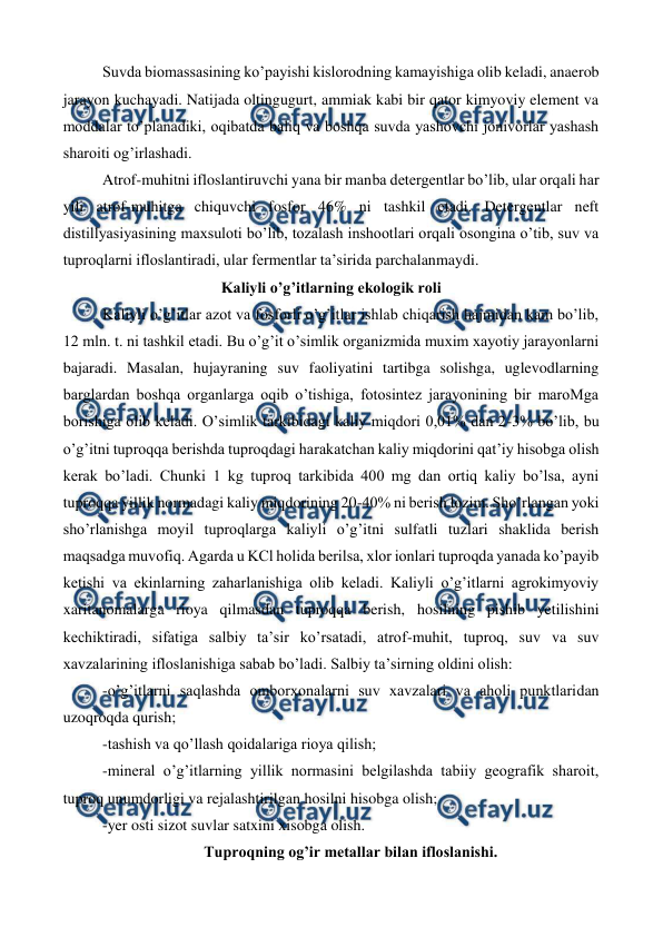  
 
Suvda biomassasining ko’payishi kislorodning kamayishiga olib keladi, anaerob 
jarayon kuchayadi. Natijada oltingugurt, ammiak kabi bir qator kimyoviy element va 
moddalar to’planadiki, oqibatda baliq va boshqa suvda yashovchi jonivorlar yashash 
sharoiti og’irlashadi.  
Atrof-muhitni ifloslantiruvchi yana bir manba detergentlar bo’lib, ular orqali har 
yili atrof-muhitga chiquvchi fosfor 46% ni tashkil etadi. Detergentlar neft 
distillyasiyasining maxsuloti bo’lib, tozalash inshootlari orqali osongina o’tib, suv va 
tuproqlarni ifloslantiradi, ular fermentlar ta’sirida parchalanmaydi.  
Kaliyli o’g’itlarning ekologik roli 
Kaliyli o’g’itlar azot va fosforli o’g’itlar ishlab chiqarish hajmidan kam bo’lib, 
12 mln. t. ni tashkil etadi. Bu o’g’it o’simlik organizmida muxim xayotiy jarayonlarni 
bajaradi. Masalan, hujayraning suv faoliyatini tartibga solishga, uglevodlarning 
barglardan boshqa organlarga oqib o’tishiga, fotosintez jarayonining bir maroMga 
borishiga olib keladi. O’simlik tarkibidagi kaliy miqdori 0,01% dan 2-3% bo’lib, bu 
o’g’itni tuproqqa berishda tuproqdagi harakatchan kaliy miqdorini qat’iy hisobga olish 
kerak bo’ladi. Chunki 1 kg tuproq tarkibida 400 mg dan ortiq kaliy bo’lsa, ayni 
tuproqqa yillik normadagi kaliy miqdorining 20-40% ni berish lozim. Sho’rlangan yoki 
sho’rlanishga moyil tuproqlarga kaliyli o’g’itni sulfatli tuzlari shaklida berish 
maqsadga muvofiq. Agarda u KCl holida berilsa, xlor ionlari tuproqda yanada ko’payib 
ketishi va ekinlarning zaharlanishiga olib keladi. Kaliyli o’g’itlarni agrokimyoviy 
xaritanomalarga rioya qilmasdan tuproqqa berish, hosilning pishib yetilishini 
kechiktiradi, sifatiga salbiy ta’sir ko’rsatadi, atrof-muhit, tuproq, suv va suv 
xavzalarining ifloslanishiga sabab bo’ladi. Salbiy ta’sirning oldini olish: 
-o’g’itlarni saqlashda omborxonalarni suv xavzalari va aholi punktlaridan 
uzoqroqda qurish; 
-tashish va qo’llash qoidalariga rioya qilish; 
-mineral o’g’itlarning yillik normasini belgilashda tabiiy geografik sharoit, 
tuproq unumdorligi va rejalashtirilgan hosilni hisobga olish; 
-yer osti sizot suvlar satxini xisobga olish.  
Tuproqning og’ir metallar bilan ifloslanishi. 
