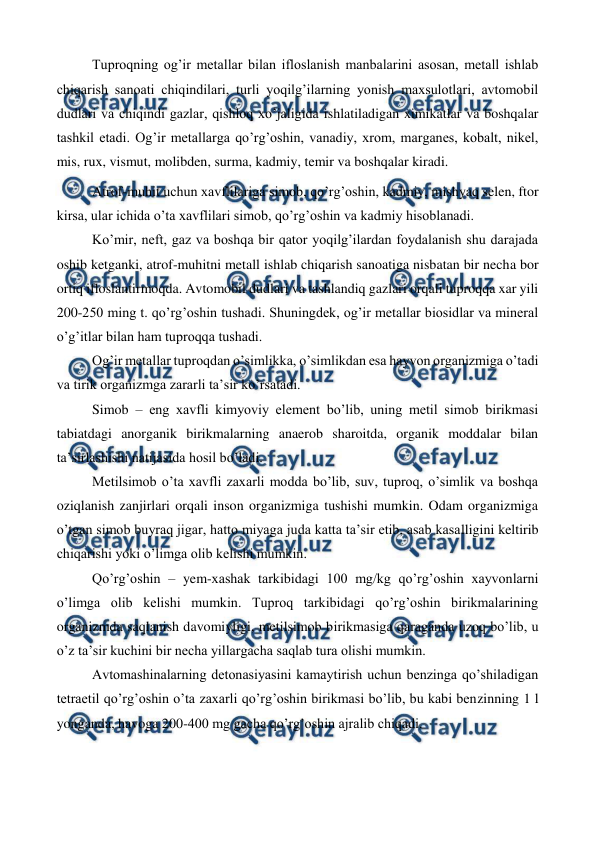  
 
Tuproqning og’ir metallar bilan ifloslanish manbalarini asosan, metall ishlab 
chiqarish sanoati chiqindilari, turli yoqilg’ilarning yonish maxsulotlari, avtomobil 
dudlari va chiqindi gazlar, qishloq xo’jaligida ishlatiladigan ximikatlar va boshqalar 
tashkil etadi. Og’ir metallarga qo’rg’oshin, vanadiy, xrom, marganes, kobalt, nikel, 
mis, rux, vismut, molibden, surma, kadmiy, temir va boshqalar kiradi.  
Atrof-muhit uchun xavflilariga simob, qo’rg’oshin, kadmiy, mishyaq selen, ftor 
kirsa, ular ichida o’ta xavflilari simob, qo’rg’oshin va kadmiy hisoblanadi.  
Ko’mir, neft, gaz va boshqa bir qator yoqilg’ilardan foydalanish shu darajada 
oshib ketganki, atrof-muhitni metall ishlab chiqarish sanoatiga nisbatan bir necha bor 
ortiq ifloslantirmoqda. Avtomobil dudlari va tashlandiq gazlari orqali tuproqqa xar yili 
200-250 ming t. qo’rg’oshin tushadi. Shuningdek, og’ir metallar biosidlar va mineral 
o’g’itlar bilan ham tuproqqa tushadi.  
Og’ir metallar tuproqdan o’simlikka, o’simlikdan esa hayvon organizmiga o’tadi 
va tirik organizmga zararli ta’sir ko’rsatadi.  
Simob – eng xavfli kimyoviy element bo’lib, uning metil simob birikmasi 
tabiatdagi anorganik birikmalarning anaerob sharoitda, organik moddalar bilan 
ta’sirlashishi natijasida hosil bo’ladi. 
Metilsimob o’ta xavfli zaxarli modda bo’lib, suv, tuproq, o’simlik va boshqa 
oziqlanish zanjirlari orqali inson organizmiga tushishi mumkin. Odam organizmiga 
o’tgan simob buyraq jigar, hatto miyaga juda katta ta’sir etib, asab kasalligini keltirib 
chiqarishi yoki o’limga olib kelishi mumkin.  
Qo’rg’oshin – yem-xashak tarkibidagi 100 mg/kg qo’rg’oshin xayvonlarni 
o’limga olib kelishi mumkin. Tuproq tarkibidagi qo’rg’oshin birikmalarining 
organizmda saqlanish davomiyligi, metilsimob birikmasiga qaraganda uzoq bo’lib, u 
o’z ta’sir kuchini bir necha yillargacha saqlab tura olishi mumkin.  
Avtomashinalarning detonasiyasini kamaytirish uchun benzinga qo’shiladigan 
tetraetil qo’rg’oshin o’ta zaxarli qo’rg’oshin birikmasi bo’lib, bu kabi benzinning 1 l 
yonganda, havoga 200-400 mg gacha qo’rg’oshin ajralib chiqadi. 
