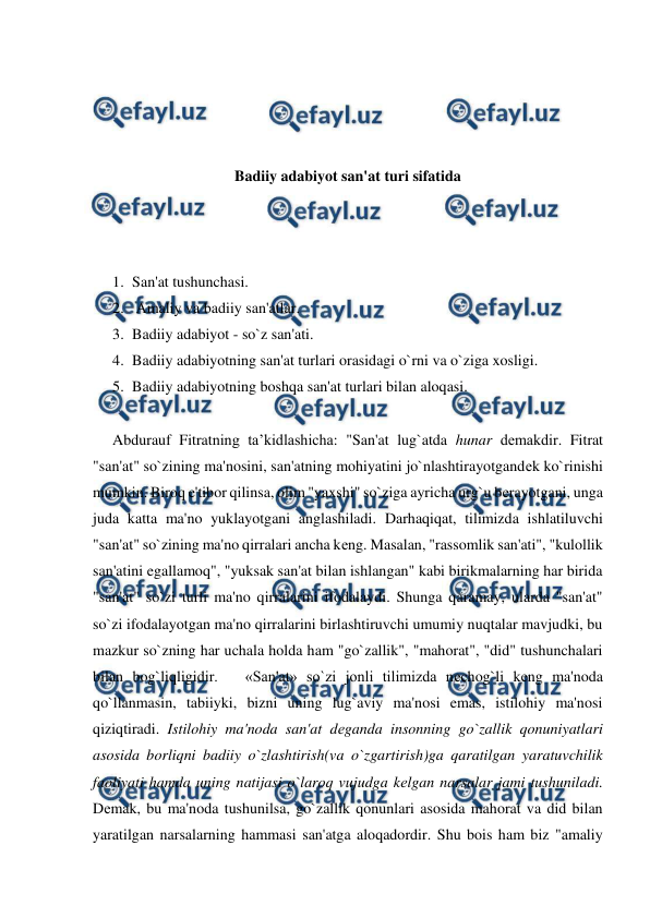  
 
 
 
 
 
Badiiy adabiyot san'at turi sifatida 
 
 
 
1. San'at tushunchasi. 
2.  Amaliy va badiiy san'atlar.  
3. Badiiy adabiyot - so`z san'ati.  
4. Badiiy adabiyotning san'at turlari orasidagi o`rni va o`ziga xosligi. 
5. Badiiy adabiyotning boshqa san'at turlari bilan aloqasi.  
  
Abdurauf Fitratning ta’kidlashicha: "San'at lug`atda hunar dеmakdir. Fitrat 
"san'at" so`zining ma'nosini, san'atning mohiyatini jo`nlashtirayotgandеk ko`rinishi 
mumkin. Biroq e'tibor qilinsa, olim "yaxshi" so`ziga ayricha urg`u bеrayotgani, unga 
juda katta ma'no yuklayotgani anglashiladi. Darhaqiqat, tilimizda ishlatiluvchi 
"san'at" so`zining ma'no qirralari ancha kеng. Masalan, "rassomlik san'ati", "kulollik 
san'atini egallamoq", "yuksak san'at bilan ishlangan" kabi birikmalarning har birida 
"san'at" so`zi turli ma'no qirralarini ifodalaydi. Shunga qaramay, ularda "san'at" 
so`zi ifodalayotgan ma'no qirralarini birlashtiruvchi umumiy nuqtalar mavjudki, bu 
mazkur so`zning har uchala holda ham "go`zallik", "mahorat", "did" tushunchalari 
bilan bog`liqligidir.   «San'at» so`zi jonli tilimizda nеchog`li kеng ma'noda 
qo`llanmasin, tabiiyki, bizni uning lug`aviy ma'nosi emas, istilohiy ma'nosi 
qiziqtiradi. Istilohiy ma'noda san'at dеganda insonning go`zallik qonuniyatlari 
asosida borliqni badiiy o`zlashtirish(va o`zgartirish)ga qaratilgan yaratuvchilik 
faoliyati hamda uning natijasi o`laroq vujudga kеlgan narsalar jami tushuniladi. 
Dеmak, bu ma'noda tushunilsa, go`zallik qonunlari asosida mahorat va did bilan 
yaratilgan narsalarning hammasi san'atga aloqadordir. Shu bois ham biz "amaliy 

