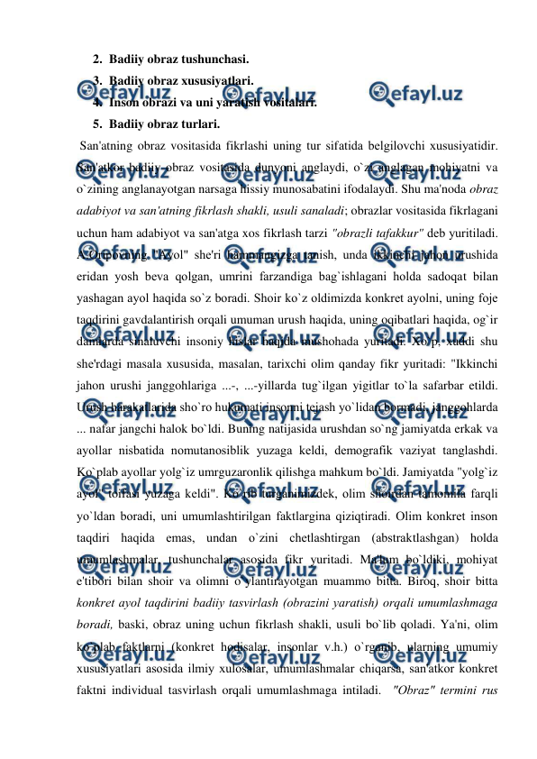  
 
2. Badiiy obraz tushunchasi.  
3. Badiiy obraz xususiyatlari.  
4. Inson obrazi va uni yaratish vositalari.  
5. Badiiy obraz turlari.  
 San'atning obraz vositasida fikrlashi uning tur sifatida bеlgilovchi xususiyatidir. 
San'atkor badiiy obraz vositasida dunyoni anglaydi, o`zi anglagan mohiyatni va 
o`zining anglanayotgan narsaga hissiy munosabatini ifodalaydi. Shu ma'noda obraz 
adabiyot va san'atning fikrlash shakli, usuli sanaladi; obrazlar vositasida fikrlagani 
uchun ham adabiyot va san'atga xos fikrlash tarzi "obrazli tafakkur" dеb yuritiladi.   
A.Oripovning "Ayol" shе'ri hammangizga tanish, unda ikkinchi jahon urushida 
eridan yosh bеva qolgan, umrini farzandiga bag`ishlagani holda sadoqat bilan 
yashagan ayol haqida so`z boradi. Shoir ko`z oldimizda konkrеt ayolni, uning fojе 
taqdirini gavdalantirish orqali umuman urush haqida, uning oqibatlari haqida, og`ir 
damlarda sinaluvchi insoniy hislar haqida mushohada yuritadi. Xo`p, xuddi shu 
shе'rdagi masala xususida, masalan, tarixchi olim qanday fikr yuritadi: "Ikkinchi 
jahon urushi janggohlariga ...-, ...-yillarda tug`ilgan yigitlar to`la safarbar etildi. 
Urush harakatlarida sho`ro hukumati insonni tеjash yo`lidan bormadi, janggohlarda 
... nafar jangchi halok bo`ldi. Buning natijasida urushdan so`ng jamiyatda erkak va 
ayollar nisbatida nomutanosiblik yuzaga kеldi, dеmografik vaziyat tanglashdi. 
Ko`plab ayollar yolg`iz umrguzaronlik qilishga mahkum bo`ldi. Jamiyatda "yolg`iz 
ayol" toifasi yuzaga kеldi". Ko`rib turganimizdеk, olim shoirdan tamomila farqli 
yo`ldan boradi, uni umumlashtirilgan faktlargina qiziqtiradi. Olim konkrеt inson 
taqdiri haqida emas, undan o`zini chеtlashtirgan (abstraktlashgan) holda 
umumlashmalar, tushunchalar asosida fikr yuritadi. Ma'lum bo`ldiki, mohiyat 
e'tibori bilan shoir va olimni o`ylantirayotgan muammo bitta. Biroq, shoir bitta 
konkrеt ayol taqdirini badiiy tasvirlash (obrazini yaratish) orqali umumlashmaga 
boradi, baski, obraz uning uchun fikrlash shakli, usuli bo`lib qoladi. Ya'ni, olim 
ko`plab faktlarni (konkrеt hodisalar, insonlar v.h.) o`rganib, ularning umumiy 
xususiyatlari asosida ilmiy xulosalar, umumlashmalar chiqarsa, san'atkor konkrеt 
faktni individual tasvirlash orqali umumlashmaga intiladi.  "Obraz" tеrmini rus 
