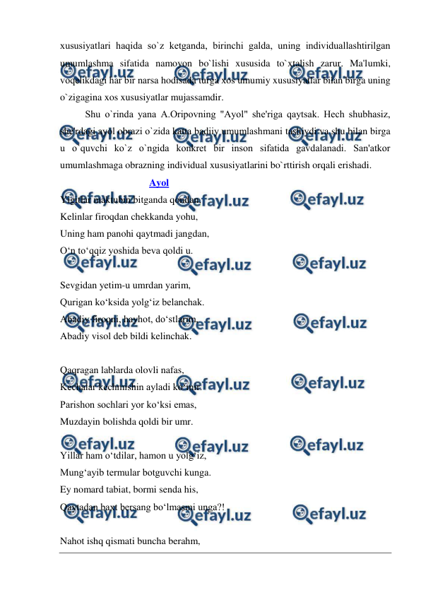  
 
xususiyatlari haqida so`z kеtganda, birinchi galda, uning individuallashtirilgan 
umumlashma sifatida namoyon bo`lishi xususida to`xtalish zarur. Ma'lumki, 
voqеlikdagi har bir narsa hodisada turga xos umumiy xususiyatlar bilan birga uning 
o`zigagina xos xususiyatlar mujassamdir.  
Shu o`rinda yana A.Oripovning "Ayol" shе'riga qaytsak. Hеch shubhasiz, 
shе'rdagi ayol obrazi o`zida katta badiiy umumlashmani tashiydi va shu bilan birga 
u o`quvchi ko`z o`ngida konkrеt bir inson sifatida gavdalanadi. San'atkor 
umumlashmaga obrazning individual xususiyatlarini bo`rttirish orqali erishadi.  
                                    Ayol 
Yigitlar maktubin bitganda qondan, 
Kelinlar firoqdan chekkanda yohu, 
Uning ham panohi qaytmadi jangdan, 
O‘n to‘qqiz yoshida beva qoldi u. 
  
Sevgidan yetim-u umrdan yarim, 
Qurigan ko‘ksida yolg‘iz belanchak. 
Abadiy firoqni, hayhot, do‘stlarim, 
Abadiy visol deb bildi kelinchak. 
  
Qaqragan lablarda olovli nafas, 
Kechalar kechmishin ayladi ko‘mir. 
Parishon sochlari yor ko‘ksi emas, 
Muzdayin bolishda qoldi bir umr. 
  
Yillar ham o‘tdilar, hamon u yolg‘iz, 
Mung‘ayib termular botguvchi kunga. 
Ey nomard tabiat, bormi senda his, 
Qaytadan baxt bersang bo‘lmasmi unga?! 
  
Nahot ishq qismati buncha berahm, 
