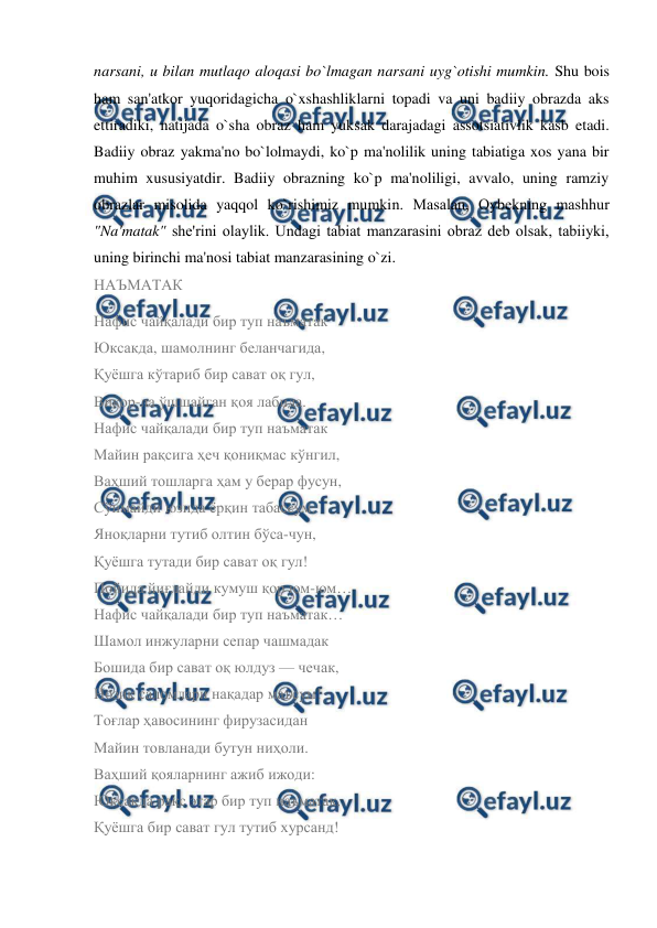  
 
narsani, u bilan mutlaqo aloqasi bo`lmagan narsani uyg`otishi mumkin. Shu bois 
ham san'atkor yuqoridagicha o`xshashliklarni topadi va uni badiiy obrazda aks 
ettiradiki, natijada o`sha obraz ham yuksak darajadagi assotsiativlik kasb etadi. 
Badiiy obraz yakma'no bo`lolmaydi, ko`p ma'nolilik uning tabiatiga xos yana bir 
muhim xususiyatdir. Badiiy obrazning ko`p ma'noliligi, avvalo, uning ramziy 
obrazlar misolida yaqqol ko`rishimiz mumkin. Masalan, Oybеkning mashhur 
"Na'matak" shе'rini olaylik. Undagi tabiat manzarasini obraz dеb olsak, tabiiyki, 
uning birinchi ma'nosi tabiat manzarasining o`zi.  
НАЪМАТАК 
Нафис чайқалади бир туп наъматак 
Юксакда, шамолнинг беланчагида, 
Қуёшга кўтариб бир сават оқ гул, 
Виқор-ла ўшшайган қоя лабида. 
Нафис чайқалади бир туп наъматак 
Майин рақсига ҳеч қониқмас кўнгил, 
Ваҳший тошларга ҳам у берар фусун, 
Сўнмайди юзида ёрқин табассум. 
Яноқларни тутиб олтин бўса-чун, 
Қуёшга тутади бир сават оқ гул! 
Пойида йиғлайди кумуш қор юм-юм… 
Нафис чайқалади бир туп наъматак… 
Шамол инжуларни сепар чашмадак 
Бошида бир сават оқ юлдуз — чечак, 
Нозик саломлари нақадар маъсум! 
Тоғлар ҳавосининг фирузасидан 
Майин товланади бутун ниҳоли. 
Ваҳший қояларнинг ажиб ижоди: 
Юксакда рақс этар бир туп наъматак, 
Қуёшга бир сават гул тутиб хурсанд! 
