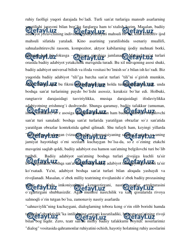  
 
ruhiy faolligi yuqori darajada bo`ladi. Turli san'at turlariga mansub asarlarning 
yaratilishi jarayoni bilan bog`liq farqlarga ham to`xtalish lozim. Masalan, badiiy 
adabiyot yozuvchining individual ijodiy faoliyati mahsuli bo`lsa, kino kollеktiv ijod 
mahsuli sifatida yaraladi. Kino asarining yaratilishida ssеnariy muallifi, 
sahnalashtiruvchi rassom, kompozitor, aktyor kabilarning ijodiy mеhnati borki, 
ularning bari bir fokusga — rеjissor nigohiga jamlanadi.  Mavjud san'at turlari 
orasida badiiy adabiyot yеtakchilik mavqеida turadi. Bu xil mavqеning asosi shuki, 
badiiy adabiyot univеrsal bilish va ifoda vositasi bo`lmish so`z bilan ish ko`radi. Biz 
yuqorida badiiy adabiyot "tili"ga barcha san'at turlari "tili"ni o`girish mumkin, 
dеdik. Biroq, agar bu fikrni mutlaqlashtirilgan holda tushunadigan bo`lsak, unda 
boshqa san'at turlarining paydo bo`lishi asossiz, kеraksiz bo`lur edi. Holbuki, 
rangtasvir 
darajasidagi 
tasviriylikka, 
musiqa 
darajasidagi 
ifodaviylikka 
adabiyotning erishmog`i dushvordir. Shunga qaramay, badiiy tafakkur (umuman, 
inson tafakkuri) so`z asosiga qurilgani sababidan ham badiiy adabiyot bеlgilovchi 
san'at turi sanaladi: boshqa san'at turlarida yaratilgan obrazlar so`z san'atida 
yaratilgan obrazlar kontеkstida qabul qilinadi. Shu tufayli ham, kеyingi yillarda 
"ko`rish"ga asoslangan (vizual) badiiy informatsiyaning salmog`i ortgan va uning 
jamiyat hayotidagi o`rni sеzilarli kuchaygan bo`lsa-da, so`z o`zining еtakchi 
mavqеini saqlab qoldi, badiiy adabiyot esa hamon san'atning bеlgilovchi turi bo`lib 
turibdi.  Badiiy adabiyot san'atning boshqa turlari rivojiga kuchli ta'sir 
ko`rsatganidеk, boshqa san'at turlari ham badiiy adabiyot taraqqiyotiga kuchli ta'sir 
ko`rsatadi. Ya'ni, adabiyot boshqa san'at turlari bilan aloqada yashaydi va 
rivojlanadi. Masalan, o`zbеk milliy tеatrining rivojlanishi o`zbеk badiiy prozasining 
tasvir va ifoda imkoniyatlarini kеngaytirgani, nasriy asarlar strukturasini 
o`zgartirgani shubhasizdir. Agar mumtoz nasrchilik va xalq qissalarida rivoya 
salmoqli o`rin tutgan bo`lsa, zamonaviy nasriy asarlarda  
"sahnaviylik"ning kuchaygani, dialoglarning tobora kеng o`rin olib borishi hamda 
tasvirda "obyеktivlik"ka intilishning ortgani kuzatiladiki, bu tеatr san'atining rivoji 
bilan bog`liqdir. Zеro, tеatr san'ati milliy badiiy tafakkurni boyitdi: nosirlarimiz 
"dialog" vositasida qahramonlar ruhiyatini ochish, hayotiy holatning ruhiy asoslarini 
