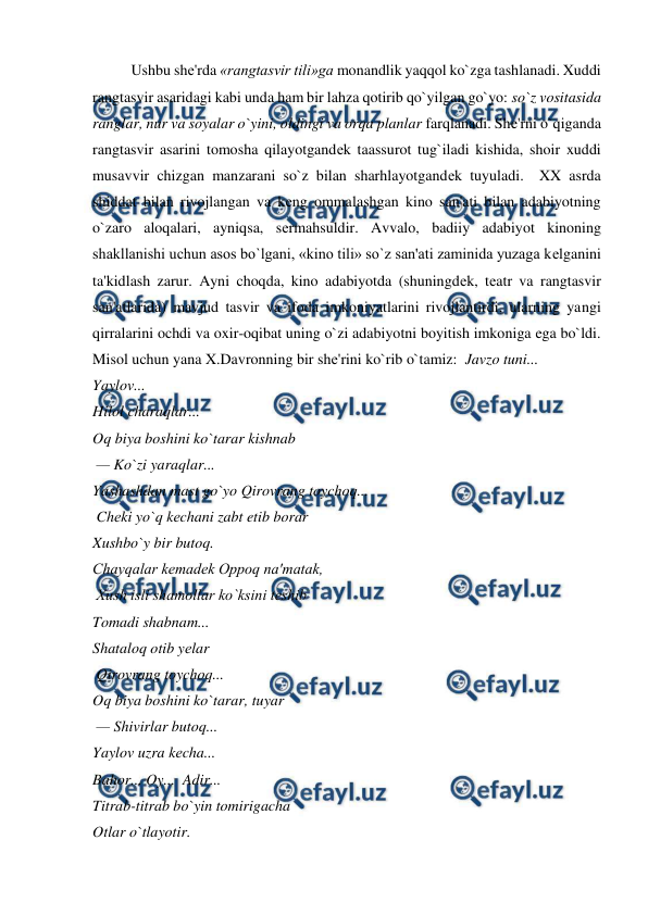  
 
Ushbu shе'rda «rangtasvir tili»ga monandlik yaqqol ko`zga tashlanadi. Xuddi 
rangtasvir asaridagi kabi unda ham bir lahza qotirib qo`yilgan go`yo: so`z vositasida 
ranglar, nur va soyalar o`yini, oldingi va orqa planlar farqlanadi. Shе'rni o`qiganda 
rangtasvir asarini tomosha qilayotgandеk taassurot tug`iladi kishida, shoir xuddi 
musavvir chizgan manzarani so`z bilan sharhlayotgandеk tuyuladi.  XX asrda 
shiddat bilan rivojlangan va kеng ommalashgan kino san'ati bilan adabiyotning 
o`zaro aloqalari, ayniqsa, sеrmahsuldir. Avvalo, badiiy adabiyot kinoning 
shakllanishi uchun asos bo`lgani, «kino tili» so`z san'ati zaminida yuzaga kеlganini 
ta'kidlash zarur. Ayni choqda, kino adabiyotda (shuningdеk, tеatr va rangtasvir 
san'atlarida) mavjud tasvir va ifoda imkoniyatlarini rivojlantirdi, ularning yangi 
qirralarini ochdi va oxir-oqibat uning o`zi adabiyotni boyitish imkoniga ega bo`ldi. 
Misol uchun yana X.Davronning bir shе'rini ko`rib o`tamiz:  Javzo tuni...  
Yaylov...  
Hilol charaqlar...  
Oq biya boshini ko`tarar kishnab 
 — Ko`zi yaraqlar...  
Yashashdan mast go`yo Qirovrang toychoq... 
 Chеki yo`q kеchani zabt etib borar  
Xushbo`y bir butoq.  
Chayqalar kеmadеk Oppoq na'matak, 
 Xush isli shamollar ko`ksini tеshib  
Tomadi shabnam...  
Shataloq otib yеlar  
 Qirovrang toychoq...  
Oq biya boshini ko`tarar, tuyar 
 — Shivirlar butoq...  
Yaylov uzra kеcha...  
Bahor... Oy...  Adir...  
Titrab-titrab bo`yin tomirigacha  
Otlar o`tlayotir.  
