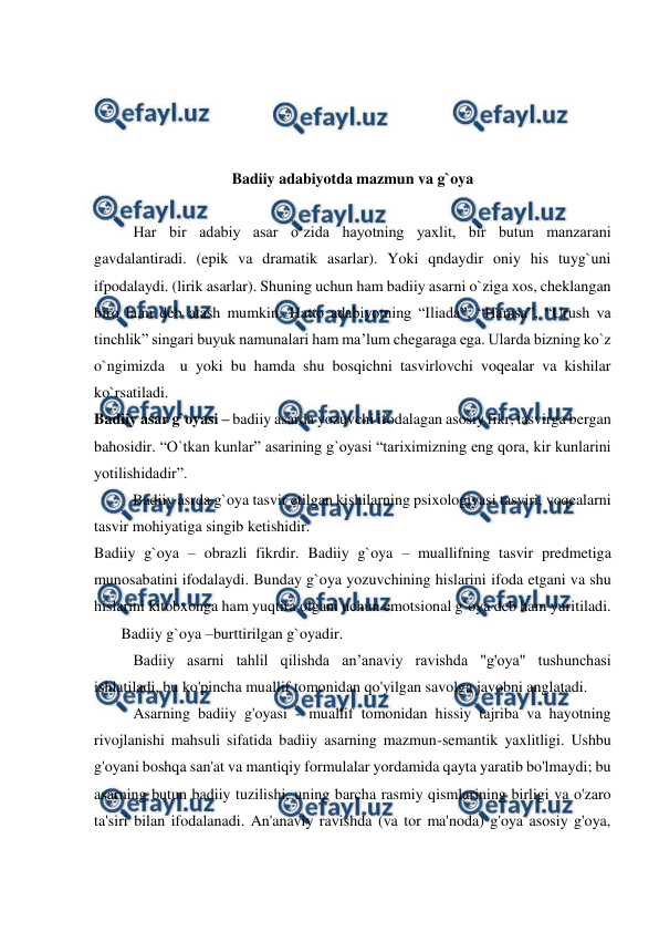  
 
 
 
 
 
Badiiy adabiyotda mazmun va g`oya 
  
Har bir adabiy asar o‘zida hayotning yaxlit, bir butun manzarani 
gavdalantiradi. (epik va dramatik asarlar). Yoki qndaydir oniy his tuyg`uni 
ifpodalaydi. (lirik asarlar). Shuning uchun ham badiiy asarni o`ziga xos, cheklangan 
biro la,m deb atash mumkin. Hatto adabiyotning “Iliada”, “Hamsa”, “Urush va 
tinchlik” singari buyuk namunalari ham ma’lum chegaraga ega. Ularda bizning ko`z 
o`ngimizda  u yoki bu hamda shu bosqichni tasvirlovchi voqealar va kishilar 
ko`rsatiladi.  
Badiiy asar g`oyasi – badiiy asarda yozuvchi ifodalagan asosiy fikr, tasvirga bergan 
bahosidir. “O`tkan kunlar” asarining g`oyasi “tariximizning eng qora, kir kunlarini 
yotilishidadir”. 
          Badiiy asrda g`oya tasvir etilgan kishilarning psixologiyasi tasviri, voqealarni 
tasvir mohiyatiga singib ketishidir.  
Badiiy g`oya – obrazli fikrdir. Badiiy g`oya – muallifning tasvir predmetiga 
munosabatini ifodalaydi. Bunday g`oya yozuvchining hislarini ifoda etgani va shu 
hislarini kitobxonga ham yuqtira olgani uchun emotsional g`oya deb ham yuritiladi. 
       Badiiy g`oya –burttirilgan g`oyadir. 
Badiiy asarni tahlil qilishda an’anaviy ravishda "g'oya" tushunchasi 
ishlatiladi, bu ko'pincha muallif tomonidan qo'yilgan savolga javobni anglatadi. 
Asarning badiiy g'oyasi - muallif tomonidan hissiy tajriba va hayotning 
rivojlanishi mahsuli sifatida badiiy asarning mazmun-semantik yaxlitligi. Ushbu 
g'oyani boshqa san'at va mantiqiy formulalar yordamida qayta yaratib bo'lmaydi; bu 
asarning butun badiiy tuzilishi, uning barcha rasmiy qismlarining birligi va o'zaro 
ta'siri bilan ifodalanadi. An'anaviy ravishda (va tor ma'noda) g'oya asosiy g'oya, 
