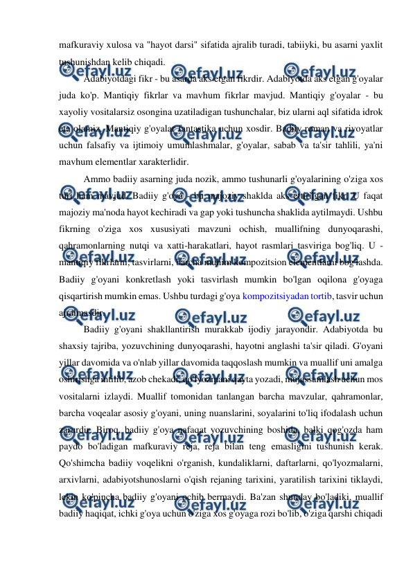  
 
mafkuraviy xulosa va "hayot darsi" sifatida ajralib turadi, tabiiyki, bu asarni yaxlit 
tushunishdan kelib chiqadi. 
Adabiyotdagi fikr - bu asarda aks etgan fikrdir. Adabiyotda aks etgan g'oyalar 
juda ko'p. Mantiqiy fikrlar va mavhum fikrlar mavjud. Mantiqiy g'oyalar - bu 
xayoliy vositalarsiz osongina uzatiladigan tushunchalar, biz ularni aql sifatida idrok 
eta olamiz. Mantiqiy g'oyalar fantastika uchun xosdir. Badiiy roman va rivoyatlar 
uchun falsafiy va ijtimoiy umumlashmalar, g'oyalar, sabab va ta'sir tahlili, ya'ni 
mavhum elementlar xarakterlidir. 
Ammo badiiy asarning juda nozik, ammo tushunarli g'oyalarining o'ziga xos 
turi ham mavjud. Badiiy g'oya - bu majoziy shaklda aks ettirilgan fikr. U faqat 
majoziy ma'noda hayot kechiradi va gap yoki tushuncha shaklida aytilmaydi. Ushbu 
fikrning o'ziga xos xususiyati mavzuni ochish, muallifning dunyoqarashi, 
qahramonlarning nutqi va xatti-harakatlari, hayot rasmlari tasviriga bog'liq. U - 
mantiqiy fikrlarni, tasvirlarni, barcha muhim kompozitsion elementlarni bog'lashda. 
Badiiy g'oyani konkretlash yoki tasvirlash mumkin bo'lgan oqilona g'oyaga 
qisqartirish mumkin emas. Ushbu turdagi g'oya kompozitsiyadan tortib, tasvir uchun 
ajralmasdir. 
Badiiy g'oyani shakllantirish murakkab ijodiy jarayondir. Adabiyotda bu 
shaxsiy tajriba, yozuvchining dunyoqarashi, hayotni anglashi ta'sir qiladi. G'oyani 
yillar davomida va o'nlab yillar davomida taqqoslash mumkin va muallif uni amalga 
oshirishga intilib, azob chekadi, qo'lyozmani qayta yozadi, mujassamlash uchun mos 
vositalarni izlaydi. Muallif tomonidan tanlangan barcha mavzular, qahramonlar, 
barcha voqealar asosiy g'oyani, uning nuanslarini, soyalarini to'liq ifodalash uchun 
zarurdir. Biroq, badiiy g'oya nafaqat yozuvchining boshida, balki qog'ozda ham 
paydo bo'ladigan mafkuraviy reja, reja bilan teng emasligini tushunish kerak. 
Qo'shimcha badiiy voqelikni o'rganish, kundaliklarni, daftarlarni, qo'lyozmalarni, 
arxivlarni, adabiyotshunoslarni o'qish rejaning tarixini, yaratilish tarixini tiklaydi, 
lekin ko'pincha badiiy g'oyani ochib bermaydi. Ba'zan shunday bo'ladiki, muallif 
badiiy haqiqat, ichki g'oya uchun o'ziga xos g'oyaga rozi bo'lib, o'ziga qarshi chiqadi 
