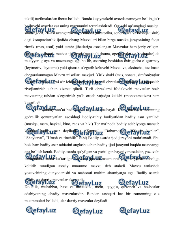  
 
taktli) tuzilmalardan iborat boʻladi. Bunda kuy yetakchi ovozda namoyon boʻlib, joʻr 
boʻluvchi ovozlar esa uning mazmunini teranlashtiradi. Ogʻzaki anʼanadagi musiqa, 
shuningdek, 20-asr avangardizm yoʻnalishi (aleatorika, sonoristika va boshqa uslub) 
dagi kompozitorlik ijodida ohang Mavzulari bilan birga musika jarayonining faqat 
ritmik (mas, usul) yoki tembr jihatlariga asoslangan Mavzular ham joriy etilgan. 
Bulardan tashqari, musiqa ijodiyoti (musiqali drama, opera, balet va boshqalar) da 
muayyan gʻoya va mazmunga ega boʻlib, asarning boshidan oxirigacha oʻzgarmay 
(leytmotiv, leyttema) yoki qisman oʻzgarib keluvchi Mavzu va, aksincha, tuzilmasi 
chegaralanmagan Mavzu misollari mavjud. Yirik shakl (mas, sonata, simfoniya)lar 
bir necha Mavzularni oʻz ichiga oladi. Ular har xil obrazlarni ifodalash va taqqoslab 
rivojlantirish uchun xizmat qiladi. Turli obrazlarni ifodalovchi mavzular bosh 
mavzuning tubdan oʻzgartirish yoʻli orqali vujudga kelishi (monotematizm) ham 
kuzatiladi. 
Har qanday san’at badiiy asar shaklida yashaydi. Keng ma’noda insonning 
go‘zallik qonuniyatlari asosidagi ijodiy-ruhiy faoliyatidan badiiy asar yaraladi 
(musiqa, rasm, haykal, kino, raqs va h.k.) Tor ma’noda badiiy adabiyotga mansub 
kitoblar badiiy asar deyiladi. ( “Xamsa”, “Boburnoma”, “O‘tgan kunlar”, 
“Shaytanat”, “Urush va tinchlik” kabi) Badiiy asarda ijod jarayoni muhrlanadi. Shu 
bois ham badiiy asar tabiatini anglash uchun badiiy ijod jarayoni haqida tasavvurga 
ega bo‘lish kerak. Badiiy asarda qo‘yilgan va yoritilgan hayotiy masalalar, yozuvchi 
tomonidan asarda ko‘tarilgan va ko‘p qirrali mazmunni yagona yaxlitlik holiga 
keltirib turadigan asosiy muammo mavzu deb ataladi. Mavzu tanlashda 
yozuvchining dunyoqarashi va mahorati muhim ahamiyatga ega. Badiiy asarda 
abadiy va davriy mavzular aks etadi. 
Do‘stlik, muhabbat, baxt va baxtsizlik, mehr, qayg‘u, quvonch va boshqalar 
adabiyotning abadiy mavzularidir. Bundan tashqari har bir zamonning o‘z 
muammolari bo‘ladi, ular davriy mavzular deyiladi 
