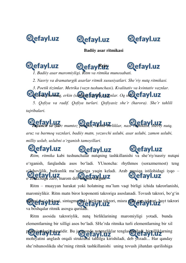  
 
 
 
 
 
Badiiy asar ritmikasi 
 
Reja: 
1. Badiiy asar maromiyligi. Ritm va ritmika munosabati.  
2. Nasriy va dramaturgik asarlar ritmik xususiyatlari. She’riy nutq ritmikasi. 
3. Poetik tizimlar. Metrika (vazn tushunchasi). Kvalitativ va kvintativ vaznlar.  
4. Aruz, barmoq, erkin (sarbast, verlibr) vaznlar. Oq she’r.  
5. Qofiya va radif. Qofiya turlari. Qofiyasiz she’r (harora). She’r tahlili 
tajribalari. 
 
Tayanch so‘zlar: mumtoz poetika, ritmik birliklar, nasr ritmikasi, sheriy nutq, 
aruz va barmoq vaznlari, badiiy matn, yozuvchi uslubi, asar uslubi, zamon uslubi, 
milliy uslub, uslubni o‘rganish tamoyillari. 
 
Ritm, ritmika kabi tushunchalar nutqning tashkillanishi va she’riy/nasriy nutqni 
o‘rganish, farqlashda asos bo‘ladi. YUnoncha: rhythmos (sorazmernost) teng 
o‘lchovlilik, butkunlik ma’nolariga yaqin keladi. Arab musiqa istilohidagi iyqo – 
o‘zbekchaga zarb, marom deb tarjima etilgan. 
Ritm – muayyan harakat yoki holatning ma’lum vaqt birligi ichida takrorlanishi, 
maromiylikir. Ritm matn biror koponenti takroriga asoslanadi. Tovush takrori, bo‘g‘in 
takrori, so‘z takrori, sintagma yoki birikma takrori, misra yoki gap takrori, bayt takrori 
va boshqalar ritmik asosga quriladi.  
Ritm asosida takroriylik, nutq birliklarining maromiyligi yotadi, bunda 
elementlarning bir xilligi asos bo‘ladi. SHe’rda ritmika turli elementlarning bir xil 
pozitsiyadagi takroridir. Bu jarayonda notengliklar tenglashtiriladi, birxilliklarning 
mohiyatini anglash orqali struktural tahlilga kirishiladi, deb yozadi... Har qanday 
she’rshunoslikda she’rning ritmik tashkillanishi  uning tovush jihatdan qurilishiga 
