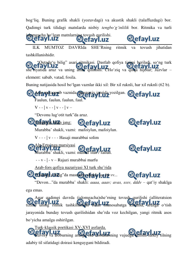  
 
bog‘liq. Buning grafik shakli (yozuvdagi) va akustik shakli (talaffuzdagi) bor. 
Qadimgi turk tilidagi matnlarda nisbiy tengbo‘g‘inlilik bor. Ritmika va turli 
islomgacha bo‘lgan matnlarning tovush qurilishi. 
ILK 
MUMTOZ 
DAVRIda 
SHE’Rning 
ritmik 
va 
tovush 
jihatidan 
tashkillanishidir. 
“Qutadg‘u bilig” asari ritmikasi. Dastlab qofiya tizimi beriladi, so‘ng turk 
she’riyatida aruz va uning amal qilinishi. CHo‘ziq va qisqa hijolar; Juzvlar – 
element: sabab, vatad, fosila. 
Buning natijasida hosil bo‘lgan vaznlar ikki xil: Bir xil ruknli, har xil ruknli (62 b). 
Asar mutaqorib vaznida, masnaviy janrida yozilgan.  
Faulun, faulun, faulun, faul. 
V - - | v - - | v - - | v – 
“Devonu lug‘otit turk”da aruz. 
Tungutlar bilan jang:  
Murabba’ shakli, vazni:  mafoiylun, mafoiylun. 
V - - - | v - - - Hasaji murabbai solim 
Alp Erto‘nga marsiyasi 
Murabba’ shakli, vazni: mustaf’ilun / failun. 
 - - v - | - v – Rajazi murabbai marfu 
Arab-fors qofiya nazariyasi XI turk she’rida 
“Qutadg‘u bilig”da masnaviy shakli: aa bb vv... 
“Devon...”da murabba’ shakli: aaaa, aaav; avas, sssv, dddv – qat’iy shaklga 
ega emas. 
Agar qadimgi davrda (islomgacha)she’rning tovush qurilishi (alliteratsion 
tizim) uning ritmik tashkillanishi bilan munosabatga kirishsa, aruzga o‘tish 
jarayonida bunday tovush qurilishidan she’rda voz kechilgan, yangi ritmik asos 
bo‘yicha amalga oshirilgan. 
Turk-klassik poetikasi XV-XVI asrlarda. 
Navoiy va Boburning aruzga oid risolalarining vujudga kelishi turkiy tilning 
adabiy til sifatidagi doirasi kengaygani bildiradi.  
