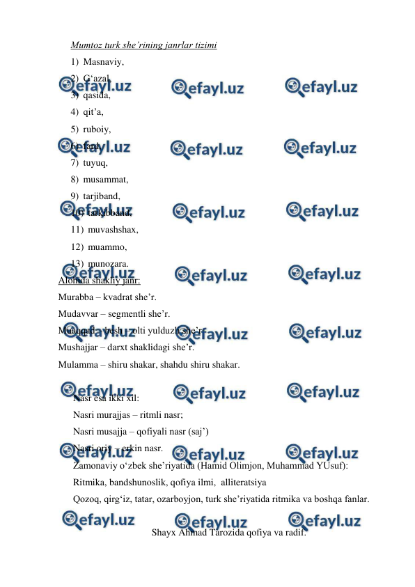  
 
Mumtoz turk she’rining janrlar tizimi 
1) Masnaviy,  
2) G‘azal,  
3) qasida,  
4) qit’a,  
5) ruboiy,  
6) fard,  
7) tuyuq,  
8) musammat,  
9) tarjiband,  
10) tarkibband,  
11) muvashshax,  
12) muammo,  
13) munozara. 
Alohida shakliy janr:  
Murabba – kvadrat she’r. 
Mudavvar – segmentli she’r. 
Muaqqad – besh – olti yulduzli she’r 
Mushajjar – darxt shaklidagi she’r. 
Mulamma – shiru shakar, shahdu shiru shakar. 
 
Nasr esa ikki xil: 
Nasri murajjas – ritmli nasr; 
Nasri musajja – qofiyali nasr (saj’) 
Nasri oriy – erkin nasr. 
Zamonaviy o‘zbek she’riyatida (Hamid Olimjon, Muhammad YUsuf): 
Ritmika, bandshunoslik, qofiya ilmi,  alliteratsiya 
Qozoq, qirg‘iz, tatar, ozarboyjon, turk she’riyatida ritmika va boshqa fanlar.   
 
Shayx Ahmad Tarozida qofiya va radif. 
