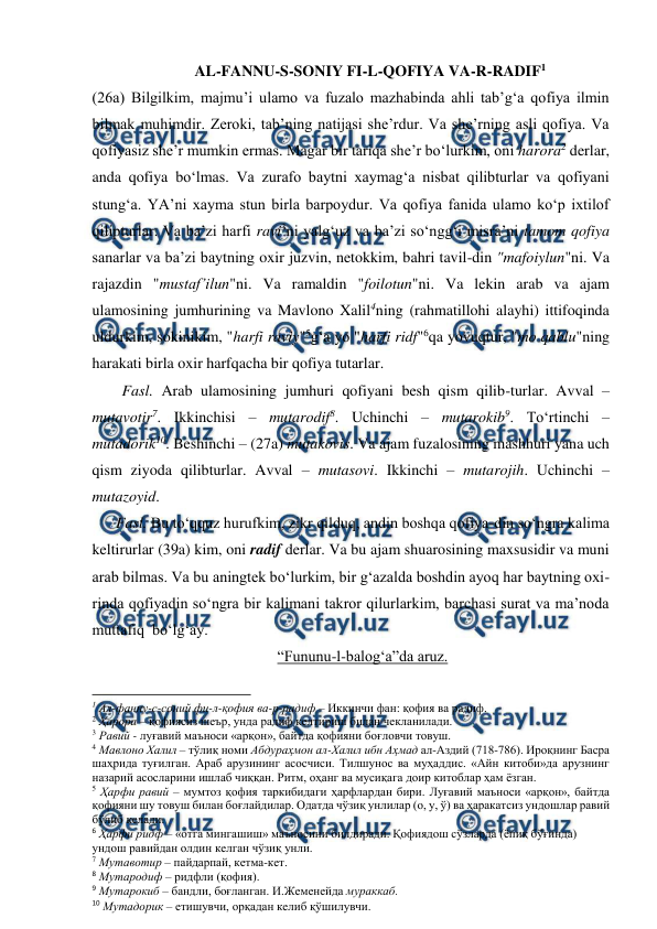  
 
AL-FANNU-S-SONIY FI-L-QOFIYA VA-R-RADIF1 
(26a) Bilgilkim, majmu’i ulamo va fuzalo mazhabinda ahli tab’g‘a qofiya ilmin 
bilmak muhimdir. Zeroki, tab’ning natijasi she’rdur. Va she’rning asli qofiya. Va 
qofiyasiz she’r mumkin ermas. Magar bir tariqa she’r bo‘lurkim, oni harora2 derlar, 
anda qofiya bo‘lmas. Va zurafo baytni xaymag‘a nisbat qilibturlar va qofiyani 
stung‘a. YA’ni xayma stun birla barpoydur. Va qofiya fanida ulamo ko‘p ixtilof 
qilipturlar. Va ba’zi harfi ravi3ni yalg‘uz va ba’zi so‘ngg‘i misra’ni tamom qofiya 
sanarlar va ba’zi baytning oxir juzvin, netokkim, bahri tavil-din "mafoiylun"ni. Va 
rajazdin "mustaf’ilun"ni. Va ramaldin "foilotun"ni. Va lekin arab va ajam 
ulamosining jumhurining va Mavlono Xalil4ning (rahmatillohi alayhi) ittifoqinda 
uldurkim, sokinikim, "harfi raviy"5g‘a yo "harfi ridf"6qa yovuqtur, "mo qablu"ning 
harakati birla oxir harfqacha bir qofiya tutarlar. 
Fasl. Arab ulamosining jumhuri qofiyani besh qism qilib-turlar. Avval – 
mutavotir7. Ikkinchisi – mutarodif8. Uchinchi – mutarokib9. To‘rtinchi – 
mutadorik10. Beshinchi – (27a) mutakovis. Va ajam fuzalosining mashhuri yana uch 
qism ziyoda qilibturlar. Avval – mutasovi. Ikkinchi – mutarojih. Uchinchi – 
mutazoyid. 
Fasl. Bu to‘qquz hurufkim, zikr qilduq, andin boshqa qofiya-din so‘ngra kalima 
keltirurlar (39a) kim, oni radif derlar. Va bu ajam shuarosining maxsusidir va muni 
arab bilmas. Va bu aningtek bo‘lurkim, bir g‘azalda boshdin ayoq har baytning oxi-
rinda qofiyadin so‘ngra bir kalimani takror qilurlarkim, barchasi surat va ma’noda 
muttafiq  bo‘lg‘ay. 
“Fununu-l-balog‘a”da aruz. 
                                                          
 
1 Ал-фанну-с-соний фи-л-қофия ва-р-радиф – Иккинчи фан: қофия ва радиф. 
2 Ҳарора – қофиясиз шеър, унда радиф келтириш билан чекланилади. 
3 Равий - луғавий маъноси «арқон», байтда қофияни боғловчи товуш. 
4 Мавлоно Халил – тўлиқ номи Абдураҳмон ал-Халил ибн Аҳмад ал-Аздий (718-786). Ироқнинг Басра 
шаҳрида туғилган. Араб арузининг асосчиси. Тилшунос ва муҳаддис. «Айн китоби»да арузнинг 
назарий асосларини ишлаб чиққан. Ритм, оҳанг ва мусиқага доир китоблар ҳам ёзган.  
5 Ҳарфи равий – мумтоз қофия таркибидаги ҳарфлардан бири. Луғавий маъноси «арқон», байтда 
қофияни шу товуш билан боғлайдилар. Одатда чўзиқ унлилар (о, у, ў) ва ҳаракатсиз ундошлар равий 
бўлиб келади. 
6 Ҳарфи ридф – «отга мингашиш» маъносини билдиради. Қофиядош сўзларда (ёпиқ бўғинда) 
ундош равийдан олдин келган чўзиқ унли. 
7 Мутавотир – пайдарпай, кетма-кет. 
8 Мутародиф – ридфли (қофия). 
9 Мутарокиб – бандли, боғланган. И.Жеменейда мураккаб. 
10 Мутадорик – етишувчи, орқадан келиб қўшилувчи. 

