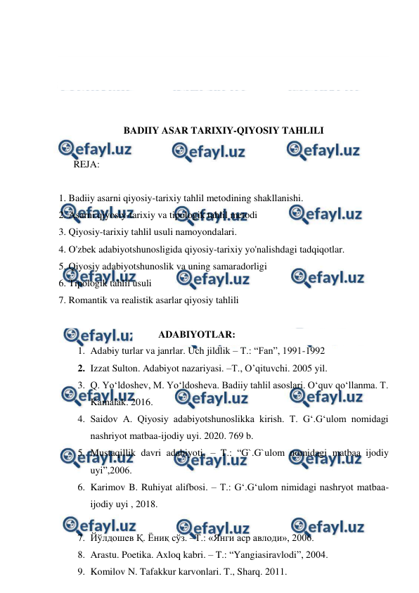  
 
 
 
 
 
 
BADIIY ASAR TARIXIY-QIYOSIY TAHLILI 
 
      REJA: 
 
1. Badiiy asarni qiyosiy-tarixiy tahlil metodining shakllanishi. 
2. Asarni qiyosiy-tarixiy va tipologik tahlil metodi 
3. Qiyosiy-tarixiy tahlil usuli namoyondalari. 
4. O'zbek adabiyotshunosligida qiyosiy-tarixiy yo'nalishdagi tadqiqotlar. 
5. Qiyosiy adabiyotshunoslik va uning samaradorligi 
6. Tipologik tahlil usuli  
7. Romantik va realistik asarlar qiyosiy tahlili 
 
ADABIYOTLAR: 
1. Adabiy turlar va janrlar. Uch jildlik – T.: “Fan”, 1991-1992 
2. Izzat Sulton. Adabiyot nazariyasi. –T., O’qituvchi. 2005 yil. 
3. Q. Yo‘ldoshev, M. Yo‘ldosheva. Badiiy tahlil asoslari. O‘quv qo‘llanma. T. 
Kamalak. 2016. 
4. Saidov A. Qiyosiy adabiyotshunoslikka kirish. T. G‘.G‘ulom nomidagi 
nashriyot matbaa-ijodiy uyi. 2020. 769 b. 
5. Mustaqillik davri adabiyoti, – T.: “G`.G`ulom nomidagi matbaa ijodiy 
uyi”,2006. 
6. Karimov B. Ruhiyat alifbosi. – T.: G‘.G‘ulom nimidagi nashryot matbaa-
ijodiy uyi , 2018. 
 
7. Йўлдошев Қ. Ёниқ сўз. –Т.: «Янги аср авлоди», 2006.  
8. Arastu. Poetika. Axloq kabri. – T.: “Yangiasiravlodi”, 2004. 
9. Komilov N. Tafakkur karvonlari. T., Sharq. 2011. 
