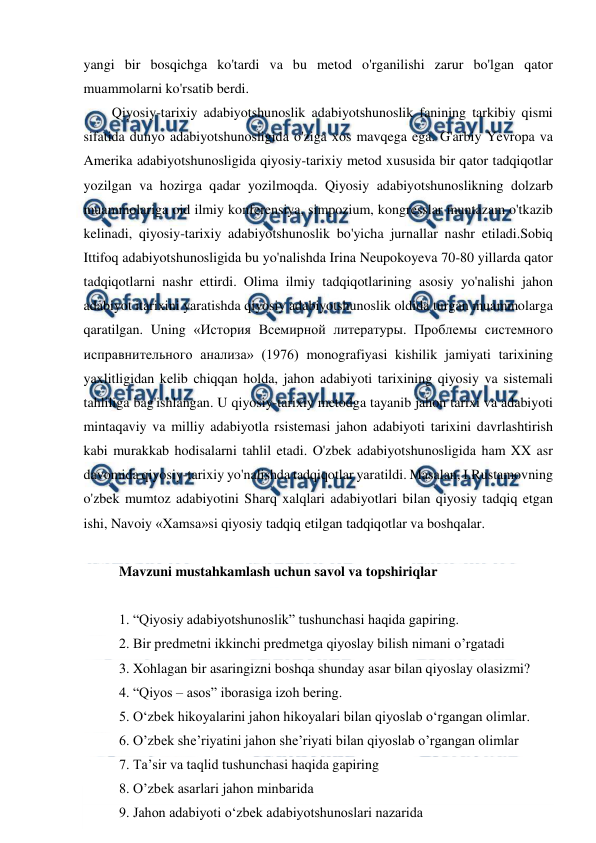  
 
yangi bir bosqichga ko'tardi va bu metod o'rganilishi zarur bo'lgan qator 
muammolarni ko'rsatib berdi. 
Qiyosiy-tarixiy adabiyotshunoslik adabiyotshunoslik fanining tarkibiy qismi 
sifatida dunyo adabiyotshunosligida o'ziga xos mavqega ega. G'arbiy Yevropa va 
Amerika adabiyotshunosligida qiyosiy-tarixiy metod xususida bir qator tadqiqotlar 
yozilgan va hozirga qadar yozilmoqda. Qiyosiy adabiyotshunoslikning dolzarb 
muammolariga oid ilmiy konferensiya, simpozium, kongresslar muntazam o'tkazib 
kelinadi, qiyosiy-tarixiy adabiyotshunoslik bo'yicha jurnallar nashr etiladi.Sobiq 
Ittifoq adabiyotshunosligida bu yo'nalishda Irina Neupokoyeva 70-80 yillarda qator 
tadqiqotlarni nashr ettirdi. Olima ilmiy tadqiqotlarining asosiy yo'nalishi jahon 
adabiyot itarixini yaratishda qiyosiy adabiyotshunoslik oldida turgan muammolarga 
qaratilgan. Uning «История Всемирной литературы. Проблемы системного 
исправнительного анализа» (1976) monografiyasi kishilik jamiyati tarixining 
yaxlitligidan kelib chiqqan holda, jahon adabiyoti tarixining qiyosiy va sistemali 
tahliliga bag'ishlangan. U qiyosiy-tarixiy metodga tayanib jahon tarixi va adabiyoti 
mintaqaviy va milliy adabiyotla rsistemasi jahon adabiyoti tarixini davrlashtirish 
kabi murakkab hodisalarni tahlil etadi. O'zbek adabiyotshunosligida ham XX asr 
davomida qiyosiy-tarixiy yo'nalishda tadqiqotlar yaratildi. Masalan, I.Rustamovning 
o'zbek mumtoz adabiyotini Sharq xalqlari adabiyotlari bilan qiyosiy tadqiq etgan 
ishi, Navoiy «Xamsa»si qiyosiy tadqiq etilgan tadqiqotlar va boshqalar. 
 
Mavzuni mustahkamlash uchun savol va topshiriqlar 
 
1. “Qiyosiy adabiyotshunoslik” tushunchasi haqida gapiring. 
2. Bir predmetni ikkinchi predmetga qiyoslay bilish nimani o’rgatadi 
3. Xohlagan bir asaringizni boshqa shunday asar bilan qiyoslay olasizmi? 
4. “Qiyos – asos” iborasiga izoh bering. 
5. O‘zbek hikoyalarini jahon hikoyalari bilan qiyoslab o‘rgangan olimlar. 
6. O’zbek she’riyatini jahon she’riyati bilan qiyoslab o’rgangan olimlar 
7. Ta’sir va taqlid tushunchasi haqida gapiring 
8. O’zbek asarlari jahon minbarida 
9. Jahon adabiyoti o‘zbek adabiyotshunoslari nazarida 
