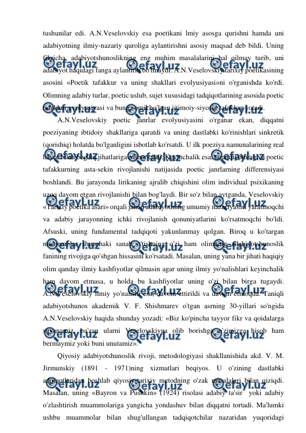  
 
tushunilar edi. A.N.Veselovskiy esa poetikani lmiy asosga qurishni hamda uni 
adabiyotning ilmiy-nazariy quroliga aylantirishni asosiy maqsad deb bildi. Uning 
fikricha, adabiyotshunoslikning eng muhim masalalarini hal qilmay turib, uni 
adabiyot haqidagi fanga aylantirib bo'lmaydi. A.N.Veselovskiy tarixiy poetikasining 
asosini «Poetik tafakkur va uning shakllari evolyusiyasi»ni o'rganishda ko'rdi. 
Olimning adabiy turlar, poetic uslub, sujet xususidagi tadqiqotlarining asosida poetic 
tafakkur evolyusiyasi va bunga omil bo'lgan ijtimoiy-siyosiy tafakkur yotadi. 
A.N.Veselovskiy poetic janrlar evolyusiyasini o'rganar ekan, diqqatni 
poeziyaning ibtidoiy shakllariga qaratdi va uning dastlabki ko'rinishlari sinkretik 
(qorishiq) holatda bo'lganligini isbotlab ko'rsatdi. U ilk poeziya namunalarining real 
hayot bilan bog'liq jihatlariga e'tibor qildi. Keyinchalik esa, taraqqiyotning va poetic 
tafakkurning asta-sekin rivojlanishi natijasida poetic janrlarning differensiyasi 
boshlandi. Bu jarayonda lirikaning ajralib chiqishini olim individual psixikaning 
uzoq davom etgan rivojlanishi bilan bog'laydi. Bir so'z bilan aytganda, Veselovskiy 
«Tarixiy poetika asari» orqali jahon adabiyotining umumiy nazariyasini yaratmoqchi 
va adabiy jarayonning ichki rivojlanish qonuniyatlarini ko'rsatmoqchi bo'ldi. 
Afsuski, uning fundamental tadqiqoti yakunlanmay qolgan. Biroq u ko'targan 
muammolar shunchaki sanab o'tishning o'zi ham olimning adabiyotshunoslik 
fanining rivojiga qo'shgan hissasini ko'rsatadi. Masalan, uning yana bir jihati haqiqiy 
olim qanday ilmiy kashfiyotlar qilmasin agar uning ilmiy yo'nalishlari keyinchalik 
ham davom etmasa, u holda bu kashfiyotlar uning o'zi bilan birga tugaydi. 
A.N.Veselovskiy ilmiy yo'nalishi esa, davom ettirildi va davom etmoqda. Taniqli 
adabiyotshunos akademik V. F. Shishmarev o'tgan asrning 30-yillari so'ngida 
A.N.Veselovskiy haqida shunday yozadi: «Biz ko'pincha tayyor fikr va qoidalarga 
suyanamiz, ba'zan ularni Veselovskiyga olib borishga o'zimizga hisob ham 
bermaymiz yoki buni unutamiz». 
Qiyosiy adabiyotshunoslik rivoji, metodologiyasi shakllanishida akd. V. M. 
Jirmunskiy (1891 - 1971)ning xizmatlari beqiyos. U o'zining dastlabki 
adqiqotlaridan boshlab qiyosiy-tarixiy metodning o'zak masalalari bilan qiziqdi. 
Masalan, uning «Bayron va Pushkin» (1924) risolasi adabiy ta'sir  yoki adabiy 
o'zlashtirish muammolariga yangicha yondashuv bilan diqqatni tortadi. Ma'lumki 
ushbu muammolar bilan shug'ullangan tadqiqotchilar nazaridan yuqoridagi 
