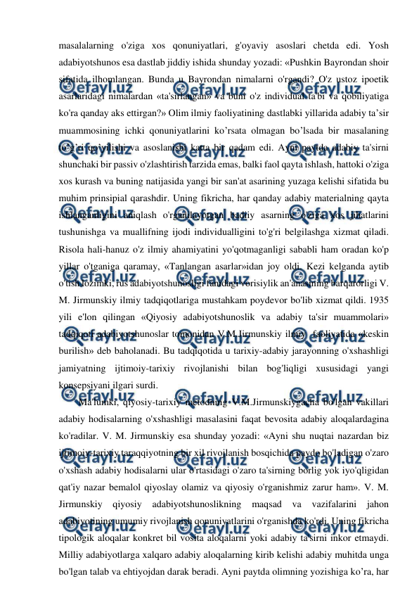  
 
masalalarning o'ziga xos qonuniyatlari, g'oyaviy asoslari chetda edi. Yosh 
adabiyotshunos esa dastlab jiddiy ishida shunday yozadi: «Pushkin Bayrondan shoir 
sifatida ilhomlangan. Bunda u Bayrondan nimalarni o'rgandi? O'z ustoz ipoetik 
asarlaridagi nimalardan «ta'sirlangan» va buni o'z individual ta'bi va qobiliyatiga 
ko'ra qanday aks ettirgan?» Olim ilmiy faoliyatining dastlabki yillarida adabiy ta’sir 
muammosining ichki qonuniyatlarini ko’rsata olmagan bo’lsada bir masalaning 
to’g’ri qo’yilishi va asoslanishi katta bir qadam edi. Ayni paytda adabiy ta'sirni 
shunchaki bir passiv o'zlashtirish tarzida emas, balki faol qayta ishlash, hattoki o'ziga 
xos kurash va buning natijasida yangi bir san'at asarining yuzaga kelishi sifatida bu 
muhim prinsipial qarashdir. Uning fikricha, har qanday adabiy materialning qayta 
ishlanganligini aniqlash o'rganilayotgan badiiy asarning o'ziga xos jihatlarini 
tushunishga va muallifning ijodi individualligini to'g'ri belgilashga xizmat qiladi. 
Risola hali-hanuz o'z ilmiy ahamiyatini yo'qotmaganligi sababli ham oradan ko'p 
yillar o'tganiga qaramay, «Tanlangan asarlar»idan joy oldi. Kezi kelganda aytib 
o'tish lozimki, rus adabiyotshunosligi fanidagi vorisiylik an'anasining barqarorligi V. 
M. Jirmunskiy ilmiy tadqiqotlariga mustahkam poydevor bo'lib xizmat qildi. 1935 
yili e'lon qilingan «Qiyosiy adabiyotshunoslik va adabiy ta'sir muammolari» 
tadqiqoti adabiyotshunoslar tomonidan V.M.Jirmunskiy ilmiy  faoliyatida «keskin 
burilish» deb baholanadi. Bu tadqiqotida u tarixiy-adabiy jarayonning o'xshashligi 
jamiyatning ijtimoiy-tarixiy rivojlanishi bilan bog'liqligi xususidagi yangi 
konsepsiyani ilgari surdi. 
Ma'lumki, qiyosiy-tarixiy metodning V.M.Jirmunskiygacha bo'lgan vakillari 
adabiy hodisalarning o'xshashligi masalasini faqat bevosita adabiy aloqalardagina 
ko'radilar. V. M. Jirmunskiy esa shunday yozadi: «Ayni shu nuqtai nazardan biz 
ijtimoiy-tarixiy taraqqiyotning bir xil rivojlanish bosqichida paydo bo'ladigan o'zaro 
o'xshash adabiy hodisalarni ular o'rtasidagi o'zaro ta'sirning borlig yok iyo'qligidan 
qat'iy nazar bemalol qiyoslay olamiz va qiyosiy o'rganishmiz zarur ham». V. M. 
Jirmunskiy qiyosiy adabiyotshunoslikning 
maqsad va vazifalarini jahon 
adabiyotining umumiy rivojlanish qonuniyatlarini o'rganishda ko'rdi. Uning fikricha 
tipologik aloqalar konkret bil vosita aloqalarni yoki adabiy ta'sirni inkor etmaydi. 
Milliy adabiyotlarga xalqaro adabiy aloqalarning kirib kelishi adabiy muhitda unga 
bo'lgan talab va ehtiyojdan darak beradi. Ayni paytda olimning yozishiga ko’ra, har 
