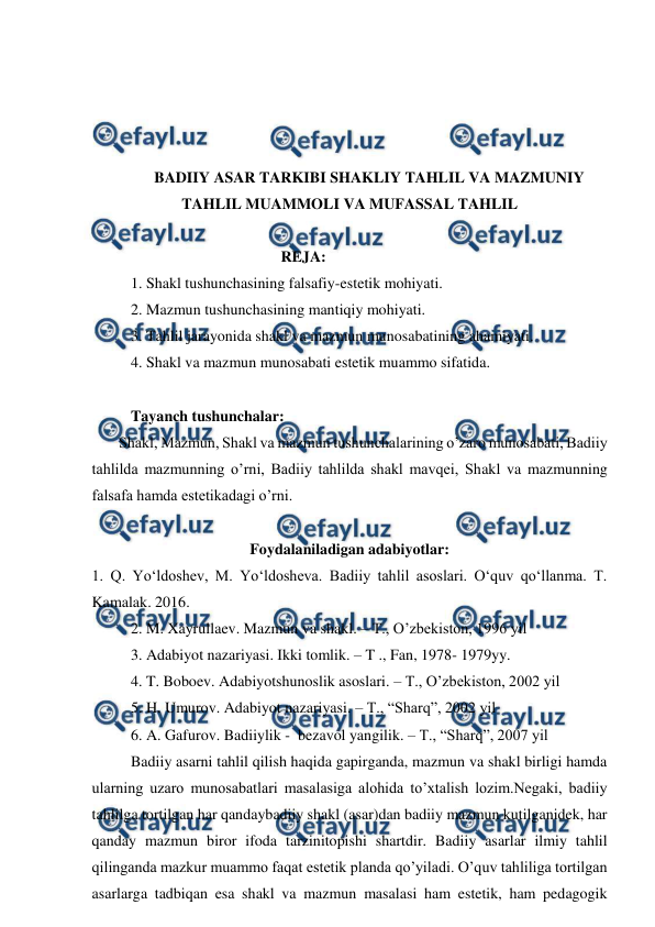  
 
 
 
 
 
BADIIY ASAR TARKIBI SHAKLIY TAHLIL VA MAZMUNIY 
TAHLIL MUAMMOLI VA MUFASSAL TAHLIL 
 
                                       REJA: 
1. Shakl tushunchasining falsafiy-estetik mohiyati. 
2. Mazmun tushunchasining mantiqiy mohiyati. 
3. Tahlil jarayonida shakl va mazmun munosabatining ahamiyati. 
4. Shakl va mazmun munosabati estetik muammo sifatida. 
 
Tayanch tushunchalar: 
       Shakl, Mazmun, Shakl va mazmun tushunchalarining o’zaro munosabati, Badiiy 
tahlilda mazmunning o’rni, Badiiy tahlilda shakl mavqei, Shakl va mazmunning 
falsafa hamda estetikadagi o’rni. 
 
Foydalaniladigan adabiyotlar: 
1. Q. Yo‘ldoshev, M. Yo‘ldosheva. Badiiy tahlil asoslari. O‘quv qo‘llanma. T. 
Kamalak. 2016. 
2. M. Xayrullaev. Mazmun va shakl. – T., O’zbekiston, 1996 yil 
3. Adabiyot nazariyasi. Ikki tomlik. – T ., Fan, 1978- 1979yy. 
4. T. Boboev. Adabiyotshunoslik asoslari. – T., O’zbekiston, 2002 yil 
5. H. Umurov. Adabiyot nazariyasi. – T., “Sharq”, 2002 yil 
6. A. Gafurov. Badiiylik -  bezavol yangilik. – T., “Sharq”, 2007 yil 
Badiiy asarni tahlil qilish haqida gapirganda, mazmun va shakl birligi hamda 
ularning uzaro munosabatlari masalasiga alohida to’xtalish lozim.Negaki, badiiy 
tahlilga tortilgan har qandaybadiiy shakl (asar)dan badiiy mazmun kutilganidek, har 
qanday mazmun biror ifoda tarzinitopishi shartdir. Badiiy asarlar ilmiy tahlil 
qilinganda mazkur muammo faqat estetik planda qo’yiladi. O’quv tahliliga tortilgan 
asarlarga tadbiqan esa shakl va mazmun masalasi ham estetik, ham pedagogik 
