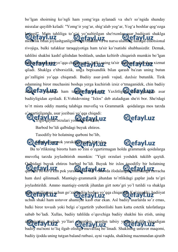  
 
bo’lgan shoirning ko’ngli ham yomg‘irga aylanadi va she'r so’ngida shunday 
misralar quyilib keladi: "Yomg‘ir yog‘ar, shig‘alab yog‘ar, Yog‘a boshlar qog‘ozga 
ko’ngil". Matn tahliliga to’g‘ri yo’naltirilgan she'rxonlar asar badiiyati shaklga 
mohirlik bilan joylashganligini topa oladilar va bu narsa ularning nafaqat emotsional 
rivojiga, balki tafakkur taraqqiyotiga ham ta'sir ko’rsatishi shubhasizdir. Demak, 
tahlilni shaklni kashf qilishdan boshlash, undan keltirib chiqarish mumkin bo’lgan 
badiiy mazmunini yo’qqa chiqarmaydi, balki uning ta'sir  kuchini  oshirishga xizmat  
qiladi. Shaklga e'tiborsizlik, unga bepisandlik bilan qarash ba'zan uning butun 
go’zalligini yo’qqa chiqaradi. Badiiy asar-jonli vujud, daxlsiz butunlik. Tirik 
odamning biror muchasini boshqa yerga kuchirish izsiz o‘tmaganidek, chin badiiy 
asarga - vujudiga ham teginib bo’lmaydi. Yaxlitligiga daxl qilingan asar 
badiiyligidan ayriladi. E.Vohidovning "Ixlos" deb ataladigan she'ri bor. She'rdagi 
to’rt misra oddiy mantiq talabiga muvofiq va Grammatik  qoidalarga mos tarzda 
o’zgartirilganda, asar jozibasi yo’qqa chiqadi: 
Yigit qaytdi orzulari yoshdek to’kilib, 
Barbod bo’ldi qalbidagi buyuk ehtiros. 
Tasodifiy bir holatning qurboni bo’lib, 
Sundi u kun pok yurakdan buyuk bir ixlos. 
     Bu to’rtlikning birorta ham so’zini o’zgartirmagan holda grammatik qoidalarga 
muvofiq tarzda joylashtirish mumkin: "Yigit orzulari yoshdek tukilib qaytdi. 
Qalbidagi buyuk ehtiros barbod bo’ldi. Buyuk bir ixlos tasodifiy bir holatning 
qurboni bo’lib u kun pok yurakdan so’ndi". She'rda ifodalangan mazmunga zarracha 
ham daxl qilinmadi. Mantiqiy-grammatik jihatdan to’rtlikdagi gaplar juda to’gri 
joylashtirildi. Ammo mantiqiy-estetik jihatdan girt noto’gri yo’l tutildi va shaklga 
tajovuz qilingani uchun go’zal badiiy hodisa yo’qqa chiqarildi. Ko’rinadiki, badiiyat 
uchun shakl ham ustuvor ahamiyat kasb etar ekan. Asl badiiy asarlarda so’z emas, 
balki biror tovush yoki belgi o’zgartirib yuborilishi ham katta estetik talofatlarga 
sabab bo’ladi. Xullas, badiiy tahlilda o’quvchiga badiiy shaklni his etish, uning 
ahamiyatini anglash yo’llari o’rgatilsa, asardan tabiiy yusinda kelib chiqadigan 
badiiy ma'noni to’liq ilgab olishga muvaffaq bo’linadi. Shaklning ustuvor maqomi, 
badiiy ijodda uning tutgan baland rutbasi, ayni vaqtda, shaklning mazmundan ajratib 
