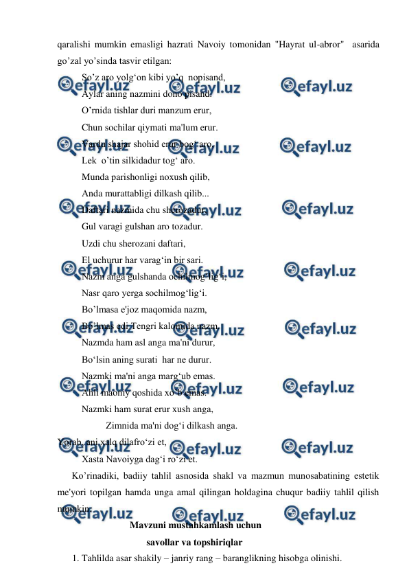  
 
qaralishi mumkin emasligi hazrati Navoiy tomonidan "Hayrat ul-abror"  asarida 
go’zal yo’sinda tasvir etilgan: 
So’z aro yolg‘on kibi yo’q  nopisand, 
Aylar aning nazmini dono pisand. 
O’rnida tishlar duri manzum erur, 
Chun sochilar qiymati ma'lum erur. 
Vardu shajar shohid erur bog‘ aro, 
Lek  o’tin silkidadur tog‘ aro. 
Munda parishonligi noxush qilib, 
Anda murattabligi dilkash qilib... 
Daftari nazmida chu sherozadur, 
Gul varagi gulshan aro tozadur. 
Uzdi chu sherozani daftari, 
El uchurur har varag‘in bir sari. 
Nazm anga gulshanda ochilmog‘lig‘i, 
Nasr qaro yerga sochilmog‘lig‘i. 
Bo’lmasa e'joz maqomida nazm, 
Bo’lmas edi Tengri kalomida nazm. 
Nazmda ham asl anga ma'ni durur, 
Bo‘lsin aning surati  har ne durur. 
Nazmki ma'ni anga marg‘ub emas. 
Ahli maoniy qoshida xo’b emas. 
Nazmki ham surat erur xush anga, 
 
 
Zimnida ma'ni dog‘i dilkash anga. 
Yorab, ani xalq dilafro‘zi et, 
Xasta Navoiyga dag‘i ro‘zi et. 
      Ko’rinadiki, badiiy tahlil asnosida shakl va mazmun munosabatining estetik 
me'yori topilgan hamda unga amal qilingan holdagina chuqur badiiy tahlil qilish 
mumkin. 
                    Mavzuni mustahkamlash uchun  
                           savollar va topshiriqlar 
1. Tahlilda asar shakily – janriy rang – baranglikning hisobga olinishi. 
