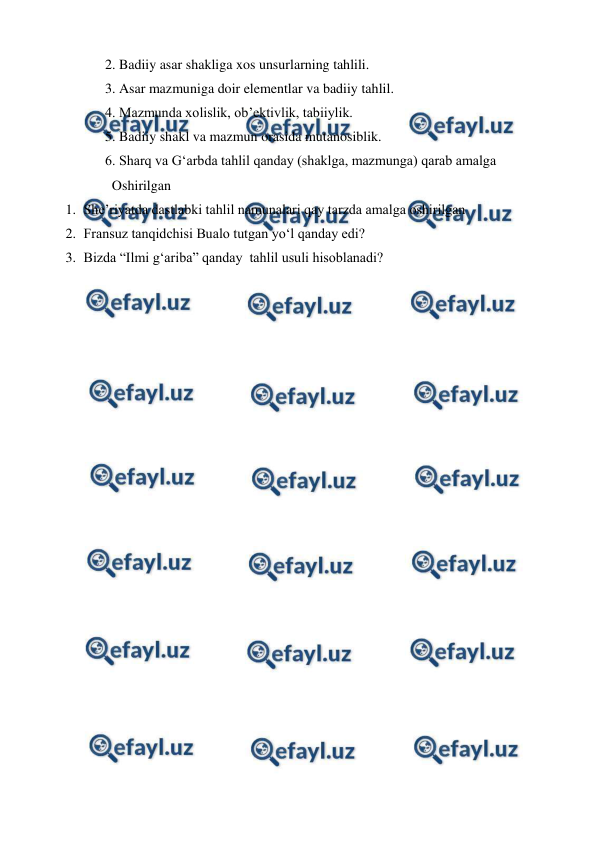  
 
2. Badiiy asar shakliga xos unsurlarning tahlili. 
3. Asar mazmuniga doir elementlar va badiiy tahlil. 
4. Mazmunda xolislik, ob’ektivlik, tabiiylik. 
5. Badiiy shakl va mazmun orasida mutanosiblik. 
6. Sharq va G‘arbda tahlil qanday (shaklga, mazmunga) qarab amalga 
  Oshirilgan 
1. She’riyatda dastlabki tahlil namunalari qay tarzda amalga oshirilgan 
2. Fransuz tanqidchisi Bualo tutgan yo‘l qanday edi? 
3. Bizda “Ilmi g‘ariba” qanday  tahlil usuli hisoblanadi? 
 
 
