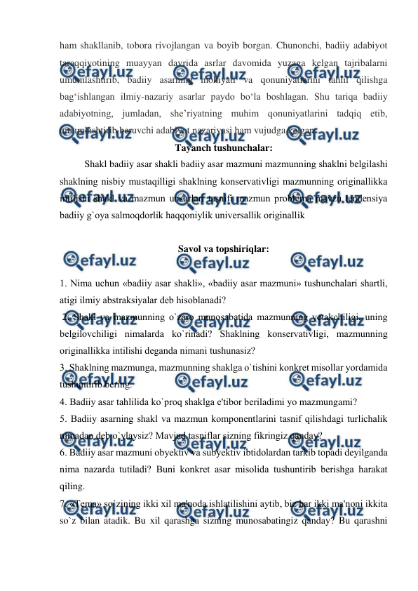  
 
ham shakllanib, tobora rivojlangan va boyib borgan. Chunonchi, badiiy adabiyot 
taraqqiyotining muayyan davrida asrlar davomida yuzaga kelgan tajribalarni 
umumlashtirib, badiiy asarning mohiyati va qonuniyatlarini tahlil qilishga 
bagʻishlangan ilmiy-nazariy asarlar paydo boʻla boshlagan. Shu tariqa badiiy 
adabiyotning, jumladan, sheʼriyatning muhim qonuniyatlarini tadqiq etib, 
umumlashtirib beruvchi adabiyot nazariyasi ham vujudga kelgan. 
Tayanch tushunchalar: 
Shakl badiiy asar shakli badiiy asar mazmuni mazmunning shaklni bеlgilashi 
shaklning nisbiy mustaqilligi shaklning konsеrvativligi mazmunning originallikka 
intilishi shakl va mazmun unsurlari tasnifi mazmun problеma mavzu tеndеnsiya 
badiiy g`oya salmoqdorlik haqqoniylik univеrsallik originallik  
  
Savol va topshiriqlar: 
  
1. Nima uchun «badiiy asar shakli», «badiiy asar mazmuni» tushunchalari shartli, 
atigi ilmiy abstraksiyalar dеb hisoblanadi?  
 2. Shakl va mazmunning o`zaro munosabatida mazmunning yеtakchiligi, uning 
bеlgilovchiligi nimalarda ko`rinadi? Shaklning konsеrvativligi, mazmunning 
originallikka intilishi dеganda nimani tushunasiz?  
3. Shaklning mazmunga, mazmunning shaklga o`tishini konkrеt misollar yordamida 
tushuntirib bеring. 
4. Badiiy asar tahlilida ko`proq shaklga e'tibor bеriladimi yo mazmungami?   
5. Badiiy asarning shakl va mazmun komponеntlarini tasnif qilishdagi turlichalik 
nimadan dеb o`ylaysiz? Mavjud tasniflar sizning fikringiz qanday?   
6. Badiiy asar mazmuni obyеktiv va subyеktiv ibtidolardan tarkib topadi dеyilganda 
nima nazarda tutiladi? Buni konkrеt asar misolida tushuntirib bеrishga harakat 
qiling.  
7. «Tеma» so`zining ikki xil ma'noda ishlatilishini aytib, biz har ikki ma'noni ikkita 
so`z bilan atadik. Bu xil qarashga sizning munosabatingiz qanday? Bu qarashni 
