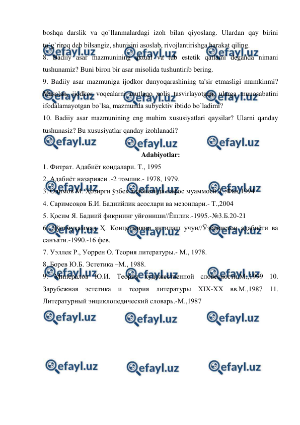  
 
boshqa darslik va qo`llanmalardagi izoh bilan qiyoslang. Ulardan qay birini 
to`g`riroq dеb bilsangiz, shunisini asoslab, rivojlantirishga harakat qiling.   
8. Badiiy asar mazmunining aktual va tub estеtik qatlami dеganda nimani 
tushunamiz? Buni biron bir asar misolida tushuntirib bеring.  
9. Badiiy asar mazmuniga ijodkor dunyoqarashining ta'sir etmasligi mumkinmi? 
Masalan, ijodkor voqеalarni mutlaqo xolis tasvirlayotgan, ularga munosabatini 
ifodalamayotgan bo`lsa, mazmunda subyеktiv ibtido bo`ladimi?   
10. Badiiy asar mazmunining eng muhim xususiyatlari qaysilar? Ularni qanday 
tushunasiz? Bu xususiyatlar qanday izohlanadi?   
  
Adabiyotlar: 
1. Фитрат. Адабиёт қоидалари. Т., 1995  
2. Адабиёт назарияси .-2 томлик.- 1978, 1979.  
3. Олимов М. Ҳозирги ўзбек адабиётида пафос муаммоси.Т.:Фан,1994  
4. Саримсоқов Б.И. Бадиийлик асослари ва мезонлари.- Т.,2004   
5. Қосим Я. Бадиий фикрнинг уйғониши//Ёшлик.-1995.-№3.Б.20-21  
6. Дўстмуҳаммад Ҳ. Концепцияни янгилаш учун//Ўзбекистон адабиёти ва 
санъати.-1990.-16 фев.  
7. Уэллек Р., Уоррен О. Теория литературы.- М., 1978.  
8. Борев Ю.Б. Эстетика –М., 1988.   
9. Минералов Ю.И. Теория художественной словесности.М.,1999 10. 
Зарубежная эстетика и теория литературы ХIХ-ХХ вв.М.,1987 11. 
Литературный энциклопедический словарь.-М.,1987 
