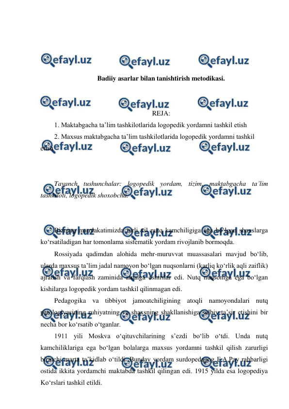  
 
 
 
 
 
Badiiy asarlar bilan tanishtirish metodikasi. 
 
 
REJA: 
1. Maktabgacha ta’lim tashkilotlarida logopedik yordamni tashkil etish 
2. Maxsus maktabgacha ta’lim tashkilotlarida logopedik yordamni tashkil 
etish 
 
 
Tayanch tushunchalar: logopedik yordam, tizim, maktabgacha ta’lim 
tashkiloti, logopedik shoxobcha. 
 
 
Bizning mamlakatimizda turli xil nutq kamchiligiga ega bo‘lgan shaxslarga 
ko‘rsatiladigan har tomonlama sistematik yordam rivojlanib bormoqda. 
Rossiyada qadimdan alohida mehr-muruvvat muassasalari mavjud bo‘lib, 
ularda maxsus ta’lim jadal namoyon bo‘lgan nuqsonlarni (karliq ko‘rlik aqli zaiflik) 
ajratish va farqlash zaminida amalga oshirilar edi. Nutq nuqsoniga ega bo‘lgan 
kishilarga logopedik yordam tashkil qilinmagan edi. 
Pedagogika va tibbiyot jamoatchiligining atoqli namoyondalari nutq 
patologiyasining ruhiyatning va shaxsning shakllanishiga salbiy ta’sir etishini bir 
necha bor ko‘rsatib o‘tganlar. 
1911 yili Moskva o‘qituvchilarining s’ezdi bo‘lib o‘tdi. Unda nutq 
kamchiliklariga ega bo‘lgan bolalarga maxsus yordamni tashkil qilish zarurligi 
birinchi marta ta’kidlab o‘tildi. Bunday yordam surdopedagog F.A.Pay rahbarligi 
ostida ikkita yordamchi maktabda tashkil qilingan edi. 1915 yilda esa logopediya 
Ko‘rslari tashkil etildi. 
