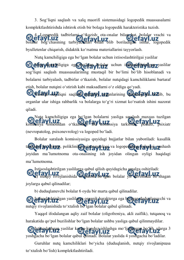  
 
3. Sog‘liqni saqlash va xalq maorifi sistemasidagi logopedik muassasalarni 
komplektlashtirishda ishtirok etish bir bolaga logopedik harakteristika tuzish. 
4. Logopedik tadbirlarni o‘tkazish: ota-onalar bilan bat, bolalar vrachi va 
bolalar bog‘chasining tarbiyachilari bilan olib boriladigan ishlar, logopedik 
byulletenlar chiqarish, didaktik ko‘rsatma materiallarini tayyorlash. 
Nutq kamchiligiga ega bo‘lgan bolalar uchun ixtisoslashtirilgai yaslilar 
Nutq kamchiligiga ega bo‘lgan bolalar uchun ixtisoslashtirilgan yaslilar 
sog‘liqni saqlash muassasalarining mustaqil bir bo‘limi bo‘lib hisoblanadi va 
bolalarni tarbiyalash, tadbirlar o‘tkazish, bolalar nutqidagi kamchiliklarni bartaraf 
etish, bolalar nutqini o‘stirish kabi maksadlarni o‘z oldiga qo‘yadi. 
Yaslilar sog‘liqni saqlash mahalliy organlarining qaramog‘ida bo‘lib, bu 
organlar ular ishiga rahbarlik va bolalarga to‘g‘ri xizmat ko‘rsatish ishini nazorat 
qiladi. 
Nutq kamchiligiga ega bo‘lgan bolalarni yasliga saralash maxsus tuzilgan 
komissiya tomonidan o‘tkaziladi. Bu komissiya tarkibida: pediatr, psixiatr 
(nevropatolog, psixonevrolog) va logoped bo‘ladi. 
Bolalar saralash komissiyasiga quyidagi hujjatlar bilan yuboriladi: kasallik 
tarixidan ko‘chirma, poliklinika psixonevrologi va logopedining xulosasi, yashash 
joyidan ma’lumotnoma ota-onasining ish joyidan olingan oyligi haqidagi 
ma’lumotnoma. 
Ixtisoslashtirilgan yaslilarga qabul qilish quyidagicha amalga oshiriladi: 
a) nutqiy rivojlanishida to‘xtalish bo‘lgan bolalar yil davomida bo‘shagan 
joylarga qabul qilinadilar; 
b) duduqlanuvchi bolalar 6 oyda bir marta qabul qilinadilar. 
Ixtisoslashtirilgan yaslilarga organik harakterga ega bo‘lgan duduqlanuvchi va 
nutqiy rivojlanishida to‘xtalish bo‘lgan bolalar qabul qilinadi. 
Yaqqol ifodalangan aqliy zaif bolalar (oligofreniya, akli zaiflik), tutqanoq va 
harakatida qo‘pol buzilishlar bo‘lgan bolalar ushbu yasliga qabul qilinmaydilar. 
Ixtisoslashgan yaslilar kecha-kunduz ishlashga mo‘ljallangan bo‘lib, ularga 3 
yoshgacha bo‘lgan bolalar qabul qilinadi. Bolalar yaslida 4 yoshgacha bo‘ladilar. 
Guruhlar nutq kamchiliklari bo‘yicha (duduqlanish, nutqiy rivojlanipщsa 
to‘xtalish bo‘lish) komplektlashtiriladi. 
