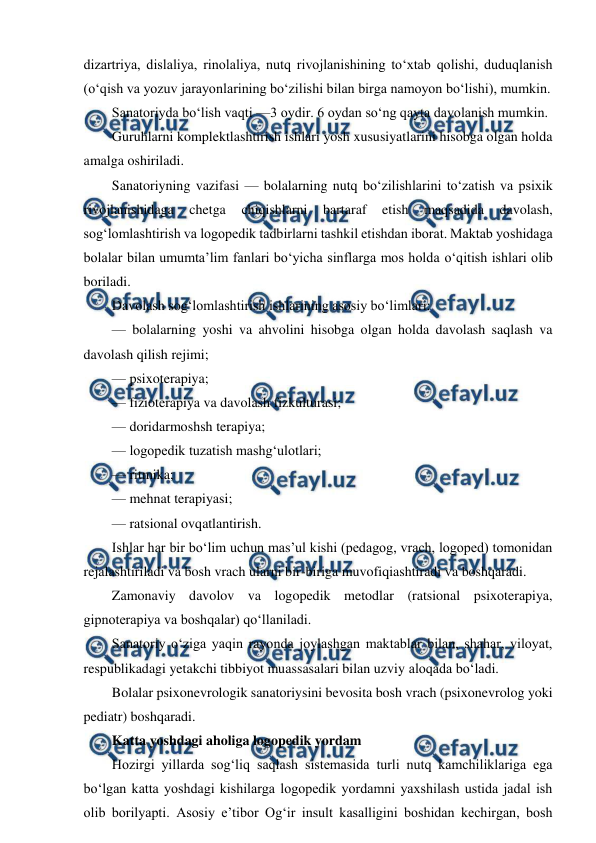  
 
dizartriya, dislaliya, rinolaliya, nutq rivojlanishining to‘xtab qolishi, duduqlanish 
(o‘qish va yozuv jarayonlarining bo‘zilishi bilan birga namoyon bo‘lishi), mumkin. 
Sanatoriyda bo‘lish vaqti —3 oydir. 6 oydan so‘ng qayta davolanish mumkin. 
Guruhlarni komplektlashtirish ishlari yosh xususiyatlarini hisobga olgan holda 
amalga oshiriladi. 
Sanatoriyning vazifasi — bolalarning nutq bo‘zilishlarini to‘zatish va psixik 
rivojlanishidaga 
chetga 
chiqishlarni 
bartaraf 
etish 
maqsadida 
davolash, 
sog‘lomlashtirish va logopedik tadbirlarni tashkil etishdan iborat. Maktab yoshidaga 
bolalar bilan umumta’lim fanlari bo‘yicha sinflarga mos holda o‘qitish ishlari olib 
boriladi. 
Davolash sog‘lomlashtirish ishlarining asosiy bo‘limlari: 
— bolalarning yoshi va ahvolini hisobga olgan holda davolash saqlash va 
davolash qilish rejimi; 
— psixoterapiya; 
— fizioterapiya va davolash fizkulturasi; 
— doridarmoshsh terapiya; 
— logopedik tuzatish mashg‘ulotlari; 
— ritmika; 
— mehnat terapiyasi; 
— ratsional ovqatlantirish. 
Ishlar har bir bo‘lim uchun mas’ul kishi (pedagog, vrach, logoped) tomonidan 
rejalashtiriladi va bosh vrach ularni bir-biriga muvofiqiashtiradi va boshqaradi. 
Zamonaviy davolov va logopedik metodlar (ratsional psixoterapiya, 
gipnoterapiya va boshqalar) qo‘llaniladi. 
Sanatoriy o‘ziga yaqin rayonda joylashgan maktablar bilan, shahar, viloyat, 
respublikadagi yetakchi tibbiyot muassasalari bilan uzviy aloqada bo‘ladi. 
Bolalar psixonevrologik sanatoriysini bevosita bosh vrach (psixonevrolog yoki 
pediatr) boshqaradi. 
Katta yoshdagi aholiga logopedik yordam 
Hozirgi yillarda sog‘liq saqlash sistemasida turli nutq kamchiliklariga ega 
bo‘lgan katta yoshdagi kishilarga logopedik yordamni yaxshilash ustida jadal ish 
olib borilyapti. Asosiy e’tibor Og‘ir insult kasalligini boshidan kechirgan, bosh 
