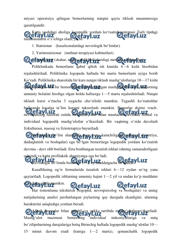  
 
miyasi operatsiya qilingan bemorlarning nutqini qayta tiklash muammosiga 
qaratilgandir. 
Katta yoshdagi aholiga logopedik yordam ko‘rsatish sistemasi Turli tipdagi 
muassasalarni o‘z ichiga oladi, ya’ni: 
1. Statsionar    (kasalxonalardagi nevrologik bo‘limlar). 
2. Yarimstatsionar   (mehnat terapiyasi kabinetlari). 
3. Ambulator (shahar, nodiya poliklinikalaridagi metodika kabinetlar). 
Poliklinikada bemorlarni qabul qilish ish kunida 4—6 kishi hisobidan 
rejalashtiriladi. Poliklinika logopeda haftada bir marta bemorlarni uyiga borib 
Ko‘radi. Poliklinika sharoitida bir kurs nutqni tiklash mashg‘ulotlariga 10—17 kishi 
qabul qilinadi. Hlr bir bemor bilan olib boriladigan mashg‘ulotlar soni, bemorning 
umumiy holatini hisobga olgan holda haftasiga 1—5 marta rejalashtiriladi. Nutqni 
tiklash kursi o‘rtacha 3 oygacha cho‘zilishi mumkin. Tegashli ko‘rsatishlar 
bo‘lganda kasalga ta’lim kursini takoorlash mumkin. Bemorlar doimo vrach-
nevropatolog nazorati ostida bo‘ladilar, ular bilan muntazam ravishda frontal va 
individual logopedik mashg‘ulotlar o‘tkaziladi. Bir vaqtning o‘zida davolash 
fizkulturasi, massaj va fizioterapiya buyuriladi. 
Nevrologik bo‘lim sharoitida ogar nutq kamchiligaga (afaziya, dizartriya, 
duduqlanish va boshqalar) ega bo‘lgan bemorlarga logopedik yordam ko‘rsatish 
davrma - davr olib boriladi. Erta boshlangan tuzatish ishlari ishning samaradorligani 
oshiradi va katta profilaktik ahamiyatga ega bo‘ladi. 
Nevrologik bo‘limda bemorlar 1—3 oy muddatgacha bo‘ladilar. 
Kasallikning og‘ir formalarida tuzatish ishlari 6—12 oydan so‘ng yana 
qaytariladi. Logopedik ishlarning umumiy hajmi 1—2 yil va undan ko‘p muddatni 
o‘z ichiga olishi mumkin. 
Har tomonlama tekshirish (logoped, nevropsixolog va boshqalar) va uning 
natijalarining analizi jarohatlangan joylarning qay darajada ekanligini, ularning 
harakterini aniqlashga yordam beradi. 
Afazik bemorlar bilan guruhli va yakka tartibda mashg‘ulotlar o‘tkaziladi. 
Mashg‘ulot 
mazmuni 
bemorning 
individual 
imkoniyatlariga 
va 
nutq 
bo‘zilipsharining darajalariga botiq Birinchig haftada logopedik mashg‘ulotlar 10—
15 
minut 
davom 
etadi 
(kuniga 
1—2 
marta), 
qonunchalik 
logopedik 
