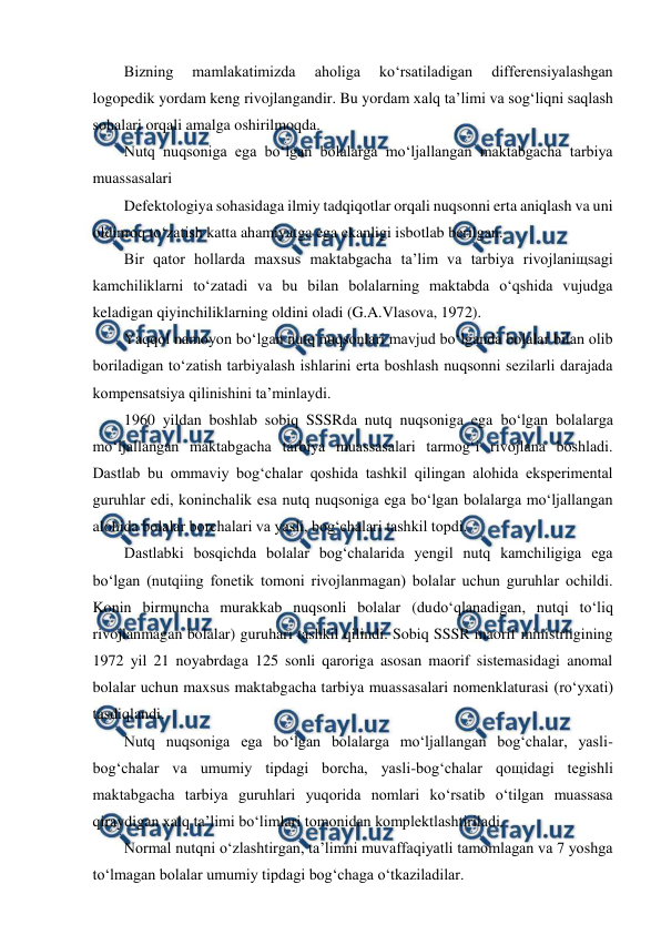  
 
Bizning 
mamlakatimizda 
aholiga 
ko‘rsatiladigan 
differensiyalashgan 
logopedik yordam keng rivojlangandir. Bu yordam xalq ta’limi va sog‘liqni saqlash 
sohalari orqali amalga oshirilmoqda. 
Nutq nuqsoniga ega bo‘lgan bolalarga mo‘ljallangan maktabgacha tarbiya 
muassasalari 
Defektologiya sohasidaga ilmiy tadqiqotlar orqali nuqsonni erta aniqlash va uni 
oldinroq to‘zatish katta ahamiyatga ega ekanligi isbotlab berilgan. 
Bir qator hollarda maxsus maktabgacha ta’lim va tarbiya rivojlaniщsagi 
kamchiliklarni to‘zatadi va bu bilan bolalarning maktabda o‘qshida vujudga 
keladigan qiyinchiliklarning oldini oladi (G.A.Vlasova, 1972). 
Yaqqol namoyon bo‘lgan nutq nuqsonlari mavjud bo‘lganda bolalar bilan olib 
boriladigan to‘zatish tarbiyalash ishlarini erta boshlash nuqsonni sezilarli darajada 
kompensatsiya qilinishini ta’minlaydi. 
1960 yildan boshlab sobiq SSSRda nutq nuqsoniga ega bo‘lgan bolalarga 
mo‘ljallangan maktabgacha tarbiya muassasalari tarmog‘i rivojlana boshladi. 
Dastlab bu ommaviy bog‘chalar qoshida tashkil qilingan alohida eksperimental 
guruhlar edi, koninchalik esa nutq nuqsoniga ega bo‘lgan bolalarga mo‘ljallangan 
alohida bolalar borchalari va yasli, bog‘chalari tashkil topdi. 
Dastlabki bosqichda bolalar bog‘chalarida yengil nutq kamchiligiga ega 
bo‘lgan (nutqiing fonetik tomoni rivojlanmagan) bolalar uchun guruhlar ochildi. 
Konin birmuncha murakkab nuqsonli bolalar (dudo‘qlanadigan, nutqi to‘liq 
rivojlanmagan bolalar) guruhari tashkil qilindi. Sobiq SSSR maorif ministrligining 
1972 yil 21 noyabrdaga 125 sonli qaroriga asosan maorif sistemasidagi anomal 
bolalar uchun maxsus maktabgacha tarbiya muassasalari nomenklaturasi (ro‘yxati) 
tasdiqlandi. 
Nutq nuqsoniga ega bo‘lgan bolalarga mo‘ljallangan bog‘chalar, yasli-
bog‘chalar va umumiy tipdagi borcha, yasli-bog‘chalar qoщidagi tegishli 
maktabgacha tarbiya guruhlari yuqorida nomlari ko‘rsatib o‘tilgan muassasa 
qiraydigan xalq ta’limi bo‘limlari tomonidan komplektlashtiriladi. 
Normal nutqni o‘zlashtirgan, ta’limni muvaffaqiyatli tamomlagan va 7 yoshga 
to‘lmagan bolalar umumiy tipdagi bog‘chaga o‘tkaziladilar. 
