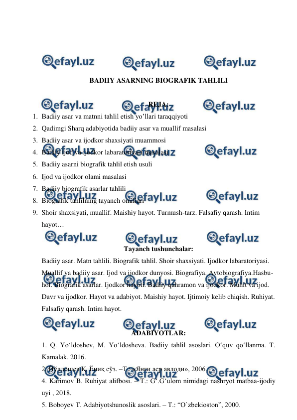  
 
 
 
 
 
BADIIY ASARNING BIOGRAFIK TAHLILI 
 
REJA: 
1. Badiiy asar va matnni tahlil etish yo’llari taraqqiyoti  
2. Qadimgi Sharq adabiyotida badiiy asar va muallif masalasi 
3. Badiiy asar va ijodkor shaxsiyati muammosi 
4. Badiiy ijod va ijodkor labaratoriyasi masalasi 
5. Badiiy asarni biografik tahlil etish usuli 
6. Ijod va ijodkor olami masalasi 
7. Badiiy biografik asarlar tahlili 
8. Biografik tahlilning tayanch omillari 
9. Shoir shaxsiyati, muallif. Maishiy hayot. Turmush-tarz. Falsafiy qarash. Intim 
hayot… 
 
Tayanch tushunchalar: 
Badiiy asar. Matn tahlili. Biografik tahlil. Shoir shaxsiyati. Ijodkor labaratoriyasi. 
Muallif va badiiy asar. Ijod va ijodkor dunyosi. Biografiya. Avtobiografiya.Hasbu-
hol. Biografik asarlar. Ijodkor hayoti. Badiiy qahramon va ijodkor. Muhit va ijod. 
Davr va ijodkor. Hayot va adabiyot. Maishiy hayot. Ijtimoiy kelib chiqish. Ruhiyat. 
Falsafiy qarash. Intim hayot. 
 
ADABIYOTLAR: 
1. Q. Yo‘ldoshev, M. Yo‘ldosheva. Badiiy tahlil asoslari. O‘quv qo‘llanma. T. 
Kamalak. 2016. 
2. Йўлдошев Қ. Ёниқ сўз. –Т.: «Янги аср авлоди», 2006.  
4. Karimov B. Ruhiyat alifbosi. – T.: G‘.G‘ulom nimidagi nashryot matbaa-ijodiy 
uyi , 2018. 
5. Boboyev T. Adabiyotshunoslik asoslari. – T.: “O`zbekioston”, 2000. 
