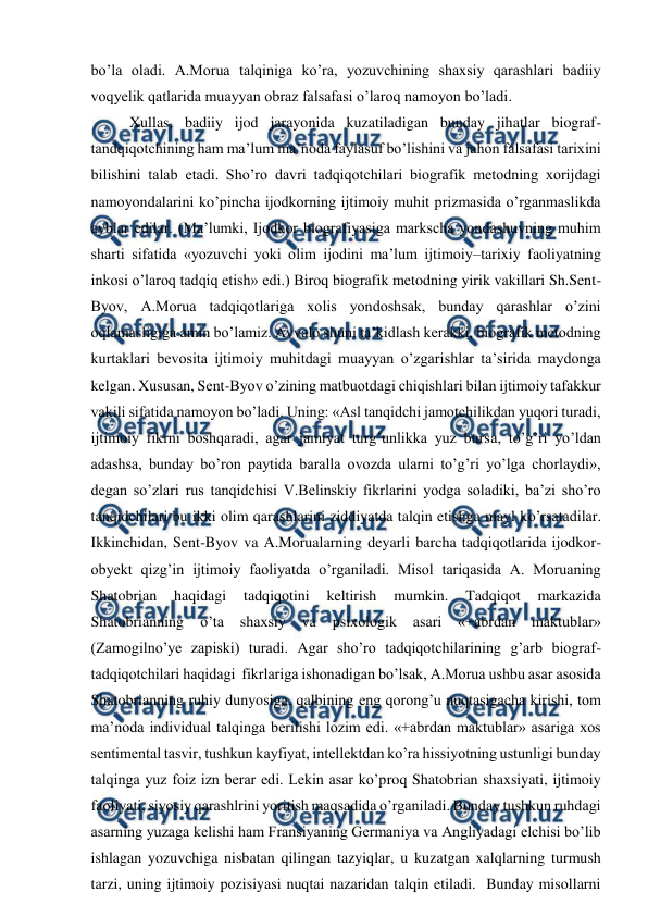  
 
bo’la oladi. A.Morua talqiniga ko’ra, yozuvchining shaxsiy qarashlari badiiy 
voqyelik qatlarida muayyan obraz falsafasi o’laroq namoyon bo’ladi.  
Xullas, badiiy ijod jarayonida kuzatiladigan bunday jihatlar biograf-
tandqiqotchining ham ma’lum ma’noda faylasuf bo’lishini va jahon falsafasi tarixini 
bilishini talab etadi. Sho’ro davri tadqiqotchilari biografik metodning xorijdagi 
namoyondalarini ko’pincha ijodkorning ijtimoiy muhit prizmasida o’rganmaslikda 
ayblar edilar. (Ma’lumki, Ijodkor biografiyasiga markscha yondashuvning muhim 
sharti sifatida «yozuvchi yoki olim ijodini ma’lum ijtimoiy–tarixiy faoliyatning 
inkosi o’laroq tadqiq etish» edi.) Biroq biografik metodning yirik vakillari Sh.Sent-
Byov, A.Morua tadqiqotlariga xolis yondoshsak, bunday qarashlar o’zini 
oqlamasligiga amin bo’lamiz. Avvalo shuni ta’kidlash kerakki, biografik metodning 
kurtaklari bevosita ijtimoiy muhitdagi muayyan o’zgarishlar ta’sirida maydonga 
kelgan. Xususan, Sent-Byov o’zining matbuotdagi chiqishlari bilan ijtimoiy tafakkur 
vakili sifatida namoyon bo’ladi. Uning: «Asl tanqidchi jamotchilikdan yuqori turadi, 
ijtimoiy fikrni boshqaradi, agar jamiyat turg’unlikka yuz bursa, to’g’ri yo’ldan 
adashsa, bunday bo’ron paytida baralla ovozda ularni to’g’ri yo’lga chorlaydi»,   
degan so’zlari rus tanqidchisi V.Belinskiy fikrlarini yodga soladiki, ba’zi sho’ro 
tanqidchilari bu ikki olim qarashlarini ziddiyatda talqin etishga mayl ko’rsatadilar.  
Ikkinchidan, Sent-Byov va A.Morualarning deyarli barcha tadqiqotlarida ijodkor-
obyekt qizg’in ijtimoiy faoliyatda o’rganiladi. Misol tariqasida A. Moruaning 
Shatobrian 
haqidagi 
tadqiqotini 
keltirish 
mumkin. 
Tadqiqot 
markazida 
Shatobrianning 
o’ta 
shaxsiy 
va 
psixologik 
asari 
«+abrdan 
maktublar» 
(Zamogilno’ye zapiski) turadi. Agar sho’ro tadqiqotchilarining g’arb biograf-
tadqiqotchilari haqidagi  fikrlariga ishonadigan bo’lsak, A.Morua ushbu asar asosida 
Shatobrianning ruhiy dunyosiga, qalbining eng qorong’u nuqtasigacha kirishi, tom 
ma’noda individual talqinga berilishi lozim edi. «+abrdan maktublar» asariga xos 
sentimental tasvir, tushkun kayfiyat, intellektdan ko’ra hissiyotning ustunligi bunday 
talqinga yuz foiz izn berar edi. Lekin asar ko’proq Shatobrian shaxsiyati, ijtimoiy 
faoliyati, siyosiy qarashlrini yoritish maqsadida o’rganiladi. Bunday tushkun ruhdagi 
asarning yuzaga kelishi ham Fransiyaning Germaniya va Angliyadagi elchisi bo’lib 
ishlagan yozuvchiga nisbatan qilingan tazyiqlar, u kuzatgan xalqlarning turmush 
tarzi, uning ijtimoiy pozisiyasi nuqtai nazaridan talqin etiladi.  Bunday misollarni 
