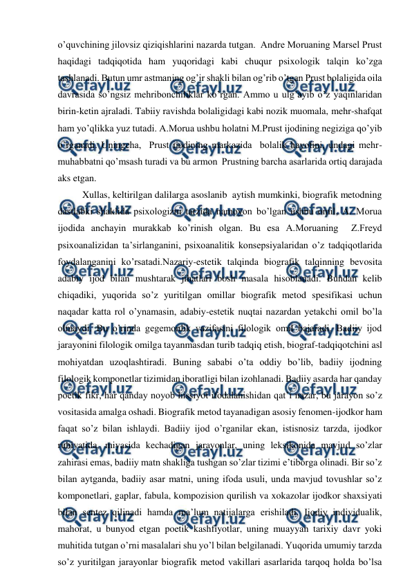  
 
o’quvchining jilovsiz qiziqishlarini nazarda tutgan.  Andre Moruaning Marsel Prust 
haqidagi tadqiqotida ham yuqoridagi kabi chuqur psixologik talqin ko’zga 
tashlanadi. Butun umr astmaning og’ir shakli bilan og’rib o’tgan Prust bolaligida oila 
davrasida so’ngsiz mehribonchiliklar ko’rgan. Ammo u ulg’ayib o’z yaqinlaridan 
birin-ketin ajraladi. Tabiiy ravishda bolaligidagi kabi nozik muomala, mehr-shafqat 
ham yo’qlikka yuz tutadi. A.Morua ushbu holatni M.Prust ijodining negiziga qo’yib 
o’rganadi. Uningcha,  Prust ijodining markazida  bolalik hayotini, undagi mehr-
muhabbatni qo’msash turadi va bu armon  Prustning barcha asarlarida ortiq darajada 
aks etgan. 
Xullas, keltirilgan dalilarga asoslanib  aytish mumkinki, biografik metodning 
dastlabki shaklida psixologizm tarzida namoyon bo’lgan ushbu omil, A. Morua 
ijodida anchayin murakkab ko’rinish olgan. Bu esa A.Moruaning  Z.Freyd 
psixoanalizidan ta’sirlanganini, psixoanalitik konsepsiyalaridan o’z tadqiqotlarida 
foydalanganini ko’rsatadi.Nazariy-estetik talqinda biografik talqinning bevosita 
adabiy ijod bilan mushtarak jihatlari bosh masala hisoblanadi. Bundan kelib 
chiqadiki, yuqorida so’z yuritilgan omillar biografik metod spesifikasi uchun 
naqadar katta rol o’ynamasin, adabiy-estetik nuqtai nazardan yetakchi omil bo’la 
olmaydi. Bu o’rinda gegemonlik vazifasini filologik omil bajaradi. Badiiy ijod 
jarayonini filologik omilga tayanmasdan turib tadqiq etish, biograf-tadqiqotchini asl 
mohiyatdan uzoqlashtiradi. Buning sababi o’ta oddiy bo’lib, badiiy ijodning 
filologik komponetlar tizimidan iboratligi bilan izohlanadi. Badiiy asarda har qanday 
poetik fikr, har qanday noyob hissiyot ifodalanishidan qat’i nazar, bu jarayon so’z 
vositasida amalga oshadi. Biografik metod tayanadigan asosiy fenomen-ijodkor ham 
faqat so’z bilan ishlaydi. Badiiy ijod o’rganilar ekan, istisnosiz tarzda, ijodkor 
ruhiyatida, miyasida kechadigan jarayonlar, uning leksikonida mavjud so’zlar 
zahirasi emas, badiiy matn shakliga tushgan so’zlar tizimi e’tiborga olinadi. Bir so’z 
bilan aytganda, badiiy asar matni, uning ifoda usuli, unda mavjud tovushlar so’z 
komponetlari, gaplar, fabula, kompozision qurilish va xokazolar ijodkor shaxsiyati 
bilan sentez qilinadi hamda ma’lum natijalarga erishiladi. Ijodiy individualik, 
mahorat, u bunyod etgan poetik kashfiyotlar, uning muayyan tarixiy davr yoki 
muhitida tutgan o’rni masalalari shu yo’l bilan belgilanadi. Yuqorida umumiy tarzda 
so’z yuritilgan jarayonlar biografik metod vakillari asarlarida tarqoq holda bo’lsa 
