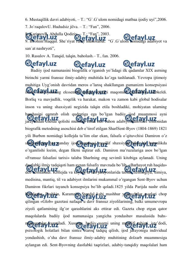  
 
6. Mustaqillik davri adabiyoti, – T.: “G`.G`ulom nomidagi matbaa ijodiy uyi”,2006. 
7. Jo`raqulovU. Hududsiz jilva. – T.: “Fan”, 2006. 
8. KarimovB. Abdulla Qodiriy. – T.: “Fan”, 2003. 
9. Ibrohim Haqqul. She`riyat ruhiy munosabat.  “G`.G`ulom nomidagi adabiyot va 
san`at nashryoti”,        
10. Rasulov A. Tanqid, talqin, baholash.– T., fan. 2006. 
 
Badiiy ijod namunasini biografik o’rganish yo’lidagi ilk qadamlar XIX asrning 
birinchi yarmi fransuz ilmiy-adabiy muhitida ko’zga tashlanadi. Yevropa ijtimoiy 
muhitiga Uyg’onish davridan meros o’laroq shakllangan gumanizm konsepsiyasi 
inson shaxsiyatining ekssentrik tadqiq obyekti maqomini egallashiga olibkeldi. 
Borliq va mavjudlik, voqelik va harakat, makon va zamon kabi global hodisalar 
inson va uning shaxsiyati negizida talqin etila boshladiki, mohiyatan ularning 
barchasini qamrab olish qudratiga ega bo’lgan badiiy ijod muammosi ayni 
jarayondan chetda qolishi mumkin emas edi. Jahon adabiyoshunoslari tomonidan 
biografik metodning asoschisi deb e’tirof etilgan SharlSent-Byov (1804-1869) 1821 
yili Burbon nomidagi kollejda ta’lim olar ekan, falsafa o’qituvchisi Damiron o’z  
shogirdlariga har qanday ijod namunasi muallif shaxsiyati bilan bir butunlikda 
o’rganilishi lozim, degan fikrni uqtirar edi. Damiron ma’ruzalariga asos bo’lgan 
«Fransuz falsafasi tarixi» talaba Sharlning eng sevimli kitobiga aylanadi. Uning 
dastlabki ilmiy tadqiqoti ham aynan falsafiy mavzuda bo’lib, «Barhayot ruh haqida» 
deb nomlanadi. Kollejda va keying ta’lim jarayonlarida tabiat, fiziologiya, ximiya, 
medisina, mantiq, til va adabiyot ilmlarini mukammal o’rgangan Sent-Byov uchun 
Damiron fikrlari tayanch konsepsiya bo’lib qoladi.1825 yilda Parijda nashr etila 
boshlagan, Pushkin, Karamzin, Stendal kabi mashhur yozuvchilar asarlari chop 
qilingan «Glob» gazetasi nafaqat u davr fransuz ziyolilarining, balki umumevropa 
ziyoli qatlamining ilg’or qarashlarini aks ettirar edi. Gazeta chop etgan qator 
maqolalarda badiiy ijod namunasiga yangicha yondashuv masalasida bahs-
munozaralar kuzatiladi. Xususan, badiiy asarni uning muallifi tabiati, iste’dodi, 
psixologik holatlari bilan sintez etaroq tadqiq qilish, ijod jarayoniga individual 
yondashish, o’sha davr fransuz ilmiy-adabiy muhitining dolzarb muammosiga 
aylangan edi. Sent-Byovning dastlabki taqrizlari, adabiy-tanqidiy maqolalari ham 
