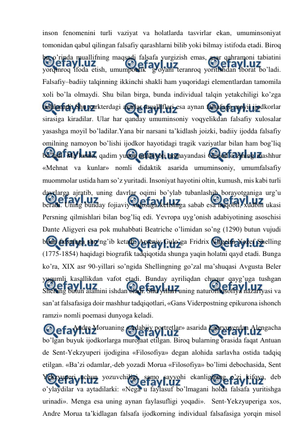  
 
inson fenomenini turli vaziyat va holatlarda tasvirlar ekan, umuminsoniyat 
tomonidan qabul qilingan falsafiy qarashlarni bilib yoki bilmay istifoda etadi. Biroq 
bu o’rinda muallifning maqsadi falsafa yurgizish emas, asar qahramoni tabiatini 
yorqinroq ifoda etish, umumpoetik  g’oyani teranroq yoritishdan iborat bo’ladi. 
Falsafiy–badiiy talqinning ikkinchi shakli ham yuqoridagi elementlardan tamomila 
xoli bo’la olmaydi. Shu bilan birga, bunda individual talqin yetakchiligi ko’zga 
tashlanadi. Shu xarkterdagi asarlar mualliflari esa aynan falsafaga moyil ijodkorlar 
sirasiga kiradilar. Ular har qanday umuminsoniy voqyelikdan falsafiy xulosalar 
yasashga moyil bo’ladilar.Yana bir narsani ta’kidlash joizki, badiiy ijodda falsafiy 
omilning namoyon bo’lishi ijodkor hayotidagi tragik vaziyatlar bilan ham bog’liq 
bo’ladi. Ma’lumki, qadim yunon adabiyoti nomayandasi Gesiod o’zining mashhur 
«Mehnat va kunlar» nomli didaktik asarida umuminsoniy, umumfalsafiy 
muommolar ustida ham so’z yuritadi. Insoniyat hayotini oltin, kumush, mis kabi turli 
davrlarga ajratib, uning davrlar oqimi bo’ylab tubanlashib borayotganiga urg’u 
beradi. Uning bunday fojiaviy xulosaga kelishiga sabab esa noqobil, xudbin ukasi 
Persning qilmishlari bilan bog’liq edi. Yevropa uyg’onish adabiyotining asoschisi 
Dante Aligyeri esa pok muhabbati Beatriche o’limidan so’ng (1290) butun vujudi 
bilan falsafaga sho’ng’ib ketadi. Arseniy Gulo’ga Fridrix Vilgelm Yozef Shelling 
(1775-1854) haqidagi biografik tadqiqotida shunga yaqin holatni qayd etadi. Bunga 
ko’ra, XIX asr 90-yillari so’ngida Shellingning go’zal ma’shuqasi Avgusta Beler 
yuqumli kasallikdan vafot etadi. Bunday ayriliqdan chuqur qayg’uga tushgan 
Shelling butun alamini ishdan oladi. Shu yillari uning naturofilosofiya nazariyasi va 
san’at falsafasiga doir mashhur tadqiqotlari, «Gans Viderpostning epikurona ishonch 
ramzi» nomli poemasi dunyoga keladi.            
       Andre Moruaning «Adabiiy portretlar» asarida Labryuyerdan Alengacha 
bo’lgan buyuk ijodkorlarga murojaat etilgan. Biroq bularning orasida faqat Antuan 
de Sent-Yekzyuperi ijodigina «Filosofiya» degan alohida sarlavha ostida tadqiq 
etilgan. «Ba’zi odamlar,-deb yozadi Morua «Filosofiya» bo’limi debochasida, Sent 
Yekzyuperi uchun yozuvchiligi, samo sayyohi ekanligining o’zi kifoya, deb 
o’ylaydilar va aytadilarki: «Nega u faylasuf bo’lmagani holda falsafa yuritishga 
urinadi». Menga esa uning aynan faylasufligi yoqadi».  Sent-Yekzyuperiga xos, 
Andre Morua ta’kidlagan falsafa ijodkorning individual falsafasiga yorqin misol 
