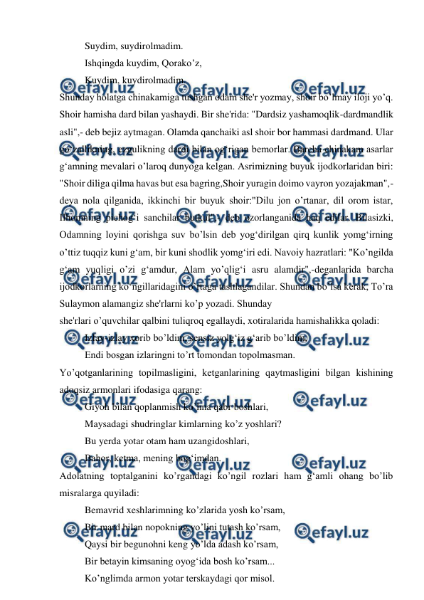  
 
Suydim, suydirolmadim. 
Ishqingda kuydim, Qorako’z, 
Kuydim, kuydirolmadim. 
Shunday holatga chinakamiga tushgan odam she'r yozmay, shoir bo’lmay iloji yo’q. 
Shoir hamisha dard bilan yashaydi. Bir she'rida: "Dardsiz yashamoqlik-dardmandlik 
asli",- deb bejiz aytmagan. Olamda qanchaiki asl shoir bor hammasi dardmand. Ular 
go‘zallikning, ezgulikning dardi bilan og‘rigan bemorlar. Barcha chinakam asarlar 
g‘amning mevalari o’laroq dunyoga kelgan. Asrimizning buyuk ijodkorlaridan biri: 
"Shoir diliga qilma havas but esa bagring,Shoir yuragin doimo vayron yozajakman",- 
deya nola qilganida, ikkinchi bir buyuk shoir:"Dilu jon o’rtanar, dil orom istar, 
Ilhomning pichog‘i sanchilar butkul",- deb ozorlanganida haq edilar. Bilasizki, 
Odamning loyini qorishga suv bo’lsin deb yog‘dirilgan qirq kunlik yomg‘irning 
o’ttiz tuqqiz kuni g‘am, bir kuni shodlik yomg‘iri edi. Navoiy hazratlari: "Ko’ngilda 
g‘am yuqligi o’zi g‘amdur, Alam yo’qlig‘i asru alamdir",-deganlarida barcha 
ijodkorlarning ko‘ngillaridagini o’rtaga tashlagandilar. Shundan bo’lsa kerak, To’ra 
Sulaymon alamangiz she'rlarni ko’p yozadi. Shunday 
she'rlari o’quvchilar qalbini tuliqroq egallaydi, xotiralarida hamishalikka qoladi: 
Izlay-izlay xorib bo’ldim, sensiz yolg‘iz g‘arib bo’ldim, 
Endi bosgan izlaringni to’rt tomondan topolmasman. 
Yo’qotganlarining topilmasligini, ketganlarining qaytmasligini bilgan kishining 
adoqsiz armonlari ifodasiga qarang: 
Giyoh bilan qoplanmish ko’hna qabr boshlari, 
Maysadagi shudringlar kimlarning ko’z yoshlari? 
Bu yerda yotar otam ham uzangidoshlari, 
Bahor, ketma, mening bog‘imdan. 
Adolatning toptalganini ko’rgandagi ko’ngil rozlari ham g‘amli ohang bo’lib 
misralarga quyiladi: 
Bemavrid xeshlarimning ko’zlarida yosh ko’rsam, 
Bir mard bilan nopokning yo’lini tutash ko’rsam, 
Qaysi bir begunohni keng yo’lda adash ko’rsam, 
Bir betayin kimsaning oyog‘ida bosh ko’rsam... 
Ko’nglimda armon yotar terskaydagi qor misol. 
