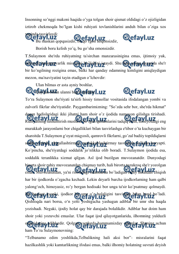  
 
Insonning so’nggi makoni haqida o’yga tolgan shoir qismat oldidagi o’z ojizligidan 
iztirob chekmoqda bo’lgan kishi ruhiyati tovlanishlarini anduh bilan o’ziga xos 
yusinda tasvirlaydi: 
Bu maskan qopqasizdir, bu qo’rgon hoqonsizdir, 
Borish boru kelish yo’q, bu go’sha omonsizdir. 
T.Sulaymon she'rda ruhiyatning ta'sirchan manzarasinigina emas, ijtimoiy yuk, 
salmoqli insonparvarlik missiyasi bo’lishini istaydi. Shu bois uning nazarida she'r 
bir ko’ngilning rozigina emas, balki har qanday odamning kimligini aniqlaydigan 
mezon, ma'naviyatini tayin etadigan o’lchovdir: 
Ulan bilmas er asta ayniy boshlar, 
Qaydan bilsin ulanni bag‘ri toshlar. 
To‘ra Sulaymon she'riyati ta'sirli hissiy timsollar vositasida ifodalangan yombi va 
zalvorli fikrlar she'riyatidir. Paygambarimizning: "So’zda sehr bor, she'rda hikmat" 
degan hadislaridagi ikki jihatni ham shoir o’z ijodida namoyon qilishga tirishadi. 
Ruhiyatning tushuntirish mushkul bo’lgan qatlamlarini tadqiq etish, hissiyotdagi eng 
murakkab jarayonlarni bor chigalliklari bilan tasvirlashga e'tibor o’ta kuchaygan bir 
sharoitda T.Sulaymon g‘oyat miqyosli, qamrovli fikrlarni, go’zal badiiy topildiqlarni 
sodda yusinda, chigallashtirmay, murakkablashtirmay tasvirlash yo’lidan boryapti. 
Ko’pincha, she'riyatdagi soddalik jo’nlikka olib boradi. T.Sulaymon ijodida esa, 
soddalik teranlikka xizmat qilgan. Asl ijod buzilgan muvozanatdir. Dunyodagi 
birorta shoir ruhiy muvozanatdan chiqmay turib, hali birorta tuzukroq she'r yozolgan 
emas. Muvozanatdan, ya'ni risoladagi odamlarda bo’ladigan ruhiy holatdan chiqish 
har bir ijodkorda o’zgacha kechadi. Lekin deyarli barcha ijodkorlarning ham qalbi 
yalong‘och, himoyasiz, ro’y bergan hodisaki bor unga ta'sir ko’psatmay qolmaydi. 
Bir haqiqat ayonki, ijodkor bir umr o’z bolaligini tasvirlash bilan band bo’ladi. 
Qishloqda nari borsa, o‘n yetti yoshigacha yashagan adiblar bir umr shu haqda 
yozishadi. Negaki, ijodiy holat qay bir darajada bolalikdir. Adiblar har doim ham 
shoir yoki yozuvchi emaslar. Ular faqat ijod qilayotganlarida, ilhomning yulduzli 
onlaridagina adiblardir. Qolgan vaqtlarda hammamizday odamlar. Shuning uchun 
ham To’ra Sulaymonovning: 
“Telbanamo edim yoshlikda,Telbalikning hali aksi bor”- misralarini faqat 
hazilkashlik yoki kamtarlikning ifodasi emas, balki ilhomiy holatning suvrati deyish 
